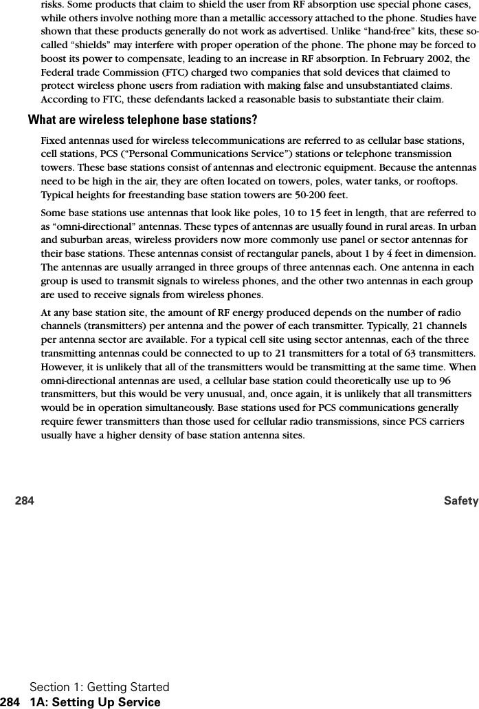 Section 1: Getting Started284 1A: Setting Up Service284 Safetyrisks. Some products that claim to shield the user from RF absorption use special phone cases, while others involve nothing more than a metallic accessory attached to the phone. Studies have shown that these products generally do not work as advertised. Unlike “hand-free” kits, these so-called “shields” may interfere with proper operation of the phone. The phone may be forced to boost its power to compensate, leading to an increase in RF absorption. In February 2002, the Federal trade Commission (FTC) charged two companies that sold devices that claimed to protect wireless phone users from radiation with making false and unsubstantiated claims. According to FTC, these defendants lacked a reasonable basis to substantiate their claim.What are wireless telephone base stations?Fixed antennas used for wireless telecommunications are referred to as cellular base stations, cell stations, PCS (“Personal Communications Service”) stations or telephone transmission towers. These base stations consist of antennas and electronic equipment. Because the antennas need to be high in the air, they are often located on towers, poles, water tanks, or rooftops. Typical heights for freestanding base station towers are 50-200 feet. Some base stations use antennas that look like poles, 10 to 15 feet in length, that are referred to as “omni-directional” antennas. These types of antennas are usually found in rural areas. In urban and suburban areas, wireless providers now more commonly use panel or sector antennas for their base stations. These antennas consist of rectangular panels, about 1 by 4 feet in dimension. The antennas are usually arranged in three groups of three antennas each. One antenna in each group is used to transmit signals to wireless phones, and the other two antennas in each group are used to receive signals from wireless phones.At any base station site, the amount of RF energy produced depends on the number of radio channels (transmitters) per antenna and the power of each transmitter. Typically, 21 channels per antenna sector are available. For a typical cell site using sector antennas, each of the three transmitting antennas could be connected to up to 21 transmitters for a total of 63 transmitters. However, it is unlikely that all of the transmitters would be transmitting at the same time. When omni-directional antennas are used, a cellular base station could theoretically use up to 96 transmitters, but this would be very unusual, and, once again, it is unlikely that all transmitters would be in operation simultaneously. Base stations used for PCS communications generally require fewer transmitters than those used for cellular radio transmissions, since PCS carriers usually have a higher density of base station antenna sites.