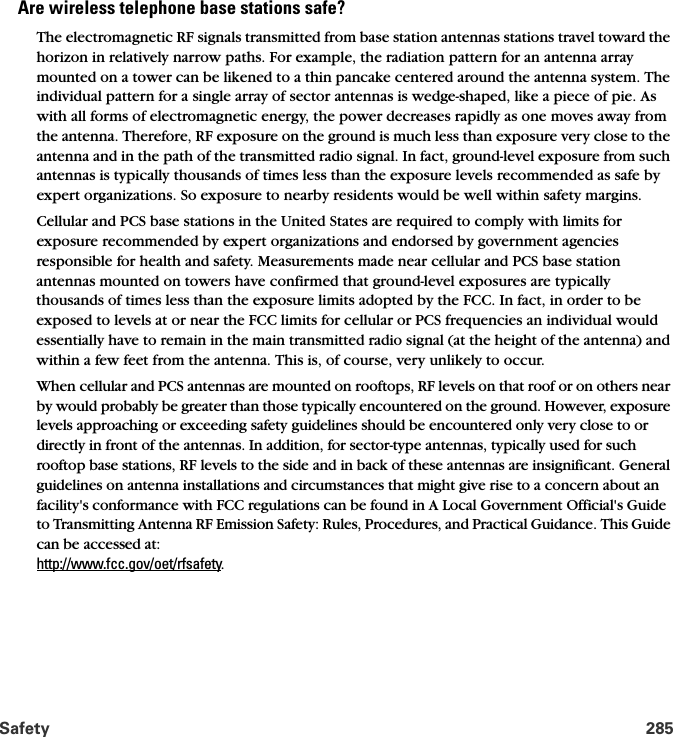 Safety 285Are wireless telephone base stations safe?The electromagnetic RF signals transmitted from base station antennas stations travel toward the horizon in relatively narrow paths. For example, the radiation pattern for an antenna array mounted on a tower can be likened to a thin pancake centered around the antenna system. The individual pattern for a single array of sector antennas is wedge-shaped, like a piece of pie. As with all forms of electromagnetic energy, the power decreases rapidly as one moves away from the antenna. Therefore, RF exposure on the ground is much less than exposure very close to the antenna and in the path of the transmitted radio signal. In fact, ground-level exposure from such antennas is typically thousands of times less than the exposure levels recommended as safe by expert organizations. So exposure to nearby residents would be well within safety margins. Cellular and PCS base stations in the United States are required to comply with limits for exposure recommended by expert organizations and endorsed by government agencies responsible for health and safety. Measurements made near cellular and PCS base station antennas mounted on towers have confirmed that ground-level exposures are typically thousands of times less than the exposure limits adopted by the FCC. In fact, in order to be exposed to levels at or near the FCC limits for cellular or PCS frequencies an individual would essentially have to remain in the main transmitted radio signal (at the height of the antenna) and within a few feet from the antenna. This is, of course, very unlikely to occur. When cellular and PCS antennas are mounted on rooftops, RF levels on that roof or on others near by would probably be greater than those typically encountered on the ground. However, exposure levels approaching or exceeding safety guidelines should be encountered only very close to or directly in front of the antennas. In addition, for sector-type antennas, typically used for such rooftop base stations, RF levels to the side and in back of these antennas are insignificant. General guidelines on antenna installations and circumstances that might give rise to a concern about an facility&apos;s conformance with FCC regulations can be found in A Local Government Official&apos;s Guide to Transmitting Antenna RF Emission Safety: Rules, Procedures, and Practical Guidance. This Guide can be accessed at: http://www.fcc.gov/oet/rfsafety.