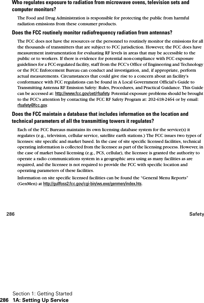 Section 1: Getting Started286 1A: Setting Up Service286 SafetyWho regulates exposure to radiation from microwave ovens, television sets and  computer monitors?The Food and Drug Administration is responsible for protecting the public from harmful radiation emissions from these consumer products.Does the FCC routinely monitor radiofrequency radiation from antennas?The FCC does not have the resources or the personnel to routinely monitor the emissions for all the thousands of transmitters that are subject to FCC jurisdiction. However, the FCC does have measurement instrumentation for evaluating RF levels in areas that may be accessible to the public or to workers. If there is evidence for potential non-compliance with FCC exposure guidelines for a FCC-regulated facility, staff from the FCC&apos;s Office of Engineering and Technology or the FCC Enforcement Bureau can conduct and investigation, and, if appropriate, perform actual measurements. Circumstances that could give rise to a concern about an facility&apos;s conformance with FCC regulations can be found in A Local Government Official&apos;s Guide to Transmitting Antenna RF Emission Safety: Rules, Procedures, and Practical Guidance. This Guide can be accessed at: http://www.fcc.gov/oet/rfsafety. Potential exposure problems should be brought to the FCC&apos;s attention by contacting the FCC RF Safety Program at: 202-418-2464 or by email: rfsafety@fcc.gov. Does the FCC maintain a database that includes information on the location and technical parameters of all the transmitting towers it regulates?Each of the FCC Bureaus maintains its own licensing database system for the service(s) it regulates (e.g., television, cellular service, satellite earth stations.) The FCC issues two types of licenses: site specific and market based. In the case of site specific licensed facilities, technical operating information is collected from the licensee as part of the licensing process. However, in the case of market based licensing (e.g., PCS, cellular), the licensee is granted the authority to operate a radio communications system in a geographic area using as many facilities as are required, and the licensee is not required to provide the FCC with specific location and operating parameters of these facilities.Information on site specific licensed facilities can be found the “General Menu Reports” (GenMen) at http://gullfoss2.fcc.gov/cgi-bin/ws.exe/genmen/index.hts.