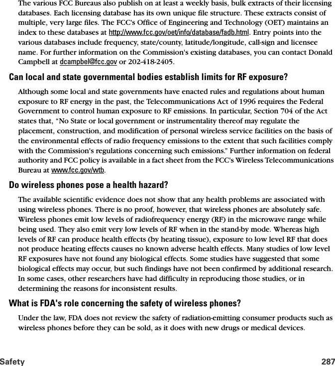 Safety 287The various FCC Bureaus also publish on at least a weekly basis, bulk extracts of their licensing databases. Each licensing database has its own unique file structure. These extracts consist of multiple, very large files. The FCC&apos;s Office of Engineering and Technology (OET) maintains an index to these databases at http://www.fcc.gov/oet/info/database/fadb.html. Entry points into the various databases include frequency, state/county, latitude/longitude, call-sign and licensee name. For further information on the Commission&apos;s existing databases, you can contact Donald Campbell at dcampbel@fcc.gov or 202-418-2405.Can local and state governmental bodies establish limits for RF exposure?Although some local and state governments have enacted rules and regulations about human exposure to RF energy in the past, the Telecommunications Act of 1996 requires the Federal Government to control human exposure to RF emissions. In particular, Section 704 of the Act states that, “No State or local government or instrumentality thereof may regulate the placement, construction, and modification of personal wireless service facilities on the basis of the environmental effects of radio frequency emissions to the extent that such facilities comply with the Commission&apos;s regulations concerning such emissions.” Further information on federal authority and FCC policy is available in a fact sheet from the FCC&apos;s Wireless Telecommunications Bureau at www.fcc.gov/wtb. Do wireless phones pose a health hazard?The available scientific evidence does not show that any health problems are associated with using wireless phones. There is no proof, however, that wireless phones are absolutely safe. Wireless phones emit low levels of radiofrequency energy (RF) in the microwave range while being used. They also emit very low levels of RF when in the stand-by mode. Whereas high levels of RF can produce health effects (by heating tissue), exposure to low level RF that does not produce heating effects causes no known adverse health effects. Many studies of low level RF exposures have not found any biological effects. Some studies have suggested that some biological effects may occur, but such findings have not been confirmed by additional research. In some cases, other researchers have had difficulty in reproducing those studies, or in determining the reasons for inconsistent results.What is FDA&apos;s role concerning the safety of wireless phones?Under the law, FDA does not review the safety of radiation-emitting consumer products such as wireless phones before they can be sold, as it does with new drugs or medical devices. 