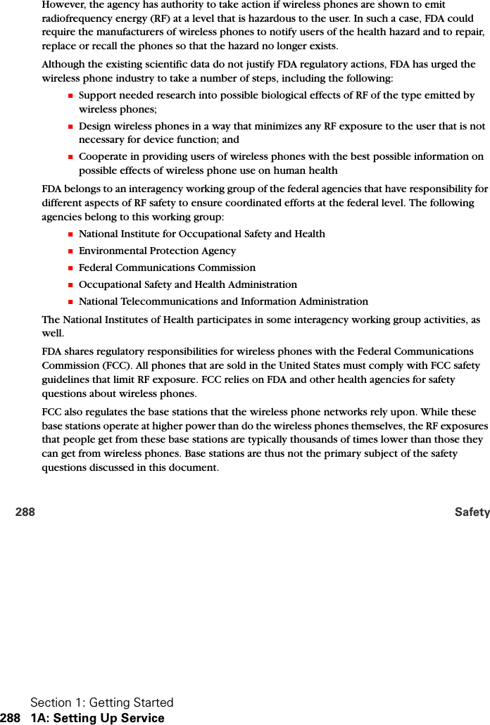 Section 1: Getting Started288 1A: Setting Up Service288 SafetyHowever, the agency has authority to take action if wireless phones are shown to emit radiofrequency energy (RF) at a level that is hazardous to the user. In such a case, FDA could require the manufacturers of wireless phones to notify users of the health hazard and to repair, replace or recall the phones so that the hazard no longer exists.Although the existing scientific data do not justify FDA regulatory actions, FDA has urged the wireless phone industry to take a number of steps, including the following:䡲Support needed research into possible biological effects of RF of the type emitted by wireless phones; 䡲Design wireless phones in a way that minimizes any RF exposure to the user that is not necessary for device function; and 䡲Cooperate in providing users of wireless phones with the best possible information on possible effects of wireless phone use on human health FDA belongs to an interagency working group of the federal agencies that have responsibility for different aspects of RF safety to ensure coordinated efforts at the federal level. The following agencies belong to this working group:䡲National Institute for Occupational Safety and Health 䡲Environmental Protection Agency 䡲Federal Communications Commission 䡲Occupational Safety and Health Administration 䡲National Telecommunications and Information Administration The National Institutes of Health participates in some interagency working group activities, as well.FDA shares regulatory responsibilities for wireless phones with the Federal Communications Commission (FCC). All phones that are sold in the United States must comply with FCC safety guidelines that limit RF exposure. FCC relies on FDA and other health agencies for safety questions about wireless phones.FCC also regulates the base stations that the wireless phone networks rely upon. While these base stations operate at higher power than do the wireless phones themselves, the RF exposures that people get from these base stations are typically thousands of times lower than those they can get from wireless phones. Base stations are thus not the primary subject of the safety questions discussed in this document.