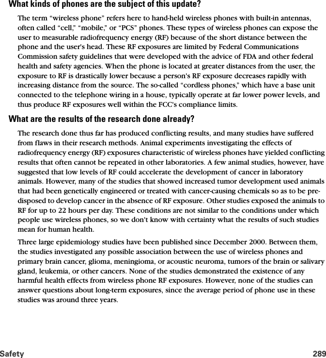 Safety 289What kinds of phones are the subject of this update?The term “wireless phone” refers here to hand-held wireless phones with built-in antennas, often called “cell,” “mobile,” or “PCS” phones. These types of wireless phones can expose the user to measurable radiofrequency energy (RF) because of the short distance between the phone and the user&apos;s head. These RF exposures are limited by Federal Communications Commission safety guidelines that were developed with the advice of FDA and other federal health and safety agencies. When the phone is located at greater distances from the user, the exposure to RF is drastically lower because a person&apos;s RF exposure decreases rapidly with increasing distance from the source. The so-called “cordless phones,” which have a base unit connected to the telephone wiring in a house, typically operate at far lower power levels, and thus produce RF exposures well within the FCC&apos;s compliance limits.What are the results of the research done already?The research done thus far has produced conflicting results, and many studies have suffered from flaws in their research methods. Animal experiments investigating the effects of radiofrequency energy (RF) exposures characteristic of wireless phones have yielded conflicting results that often cannot be repeated in other laboratories. A few animal studies, however, have suggested that low levels of RF could accelerate the development of cancer in laboratory animals. However, many of the studies that showed increased tumor development used animals that had been genetically engineered or treated with cancer-causing chemicals so as to be pre-disposed to develop cancer in the absence of RF exposure. Other studies exposed the animals to RF for up to 22 hours per day. These conditions are not similar to the conditions under which people use wireless phones, so we don&apos;t know with certainty what the results of such studies mean for human health.Three large epidemiology studies have been published since December 2000. Between them, the studies investigated any possible association between the use of wireless phones and primary brain cancer, glioma, meningioma, or acoustic neuroma, tumors of the brain or salivary gland, leukemia, or other cancers. None of the studies demonstrated the existence of any harmful health effects from wireless phone RF exposures. However, none of the studies can answer questions about long-term exposures, since the average period of phone use in these studies was around three years.