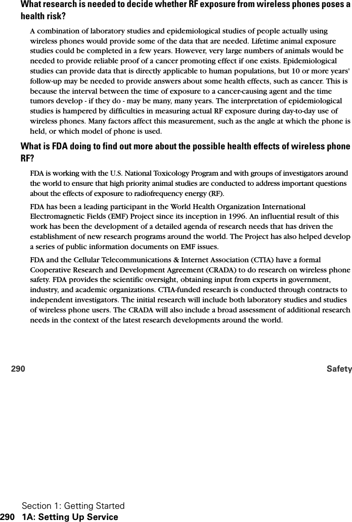 Section 1: Getting Started290 1A: Setting Up Service290 SafetyWhat research is needed to decide whether RF exposure from wireless phones poses a health risk?A combination of laboratory studies and epidemiological studies of people actually using wireless phones would provide some of the data that are needed. Lifetime animal exposure studies could be completed in a few years. However, very large numbers of animals would be needed to provide reliable proof of a cancer promoting effect if one exists. Epidemiological studies can provide data that is directly applicable to human populations, but 10 or more years&apos; follow-up may be needed to provide answers about some health effects, such as cancer. This is because the interval between the time of exposure to a cancer-causing agent and the time tumors develop - if they do - may be many, many years. The interpretation of epidemiological studies is hampered by difficulties in measuring actual RF exposure during day-to-day use of wireless phones. Many factors affect this measurement, such as the angle at which the phone is held, or which model of phone is used.What is FDA doing to find out more about the possible health effects of wireless phone RF?FDA is working with the U.S. National Toxicology Program and with groups of investigators around the world to ensure that high priority animal studies are conducted to address important questions about the effects of exposure to radiofrequency energy (RF).FDA has been a leading participant in the World Health Organization International Electromagnetic Fields (EMF) Project since its inception in 1996. An influential result of this work has been the development of a detailed agenda of research needs that has driven the establishment of new research programs around the world. The Project has also helped develop a series of public information documents on EMF issues.FDA and the Cellular Telecommunications &amp; Internet Association (CTIA) have a formal Cooperative Research and Development Agreement (CRADA) to do research on wireless phone safety. FDA provides the scientific oversight, obtaining input from experts in government, industry, and academic organizations. CTIA-funded research is conducted through contracts to independent investigators. The initial research will include both laboratory studies and studies of wireless phone users. The CRADA will also include a broad assessment of additional research needs in the context of the latest research developments around the world.