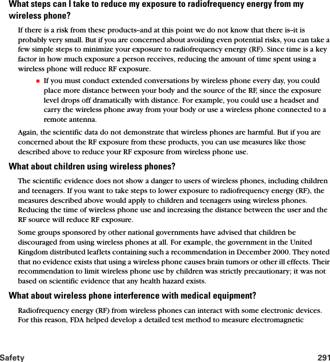 Safety 291What steps can I take to reduce my exposure to radiofrequency energy from my  wireless phone?If there is a risk from these products--and at this point we do not know that there is--it is probably very small. But if you are concerned about avoiding even potential risks, you can take a few simple steps to minimize your exposure to radiofrequency energy (RF). Since time is a key factor in how much exposure a person receives, reducing the amount of time spent using a wireless phone will reduce RF exposure.䡲If you must conduct extended conversations by wireless phone every day, you could place more distance between your body and the source of the RF, since the exposure level drops off dramatically with distance. For example, you could use a headset and carry the wireless phone away from your body or use a wireless phone connected to a remote antenna.Again, the scientific data do not demonstrate that wireless phones are harmful. But if you are concerned about the RF exposure from these products, you can use measures like those described above to reduce your RF exposure from wireless phone use.What about children using wireless phones?The scientific evidence does not show a danger to users of wireless phones, including children and teenagers. If you want to take steps to lower exposure to radiofrequency energy (RF), the measures described above would apply to children and teenagers using wireless phones. Reducing the time of wireless phone use and increasing the distance between the user and the RF source will reduce RF exposure.Some groups sponsored by other national governments have advised that children be discouraged from using wireless phones at all. For example, the government in the United Kingdom distributed leaflets containing such a recommendation in December 2000. They noted that no evidence exists that using a wireless phone causes brain tumors or other ill effects. Their recommendation to limit wireless phone use by children was strictly precautionary; it was not based on scientific evidence that any health hazard exists.What about wireless phone interference with medical equipment?Radiofrequency energy (RF) from wireless phones can interact with some electronic devices. For this reason, FDA helped develop a detailed test method to measure electromagnetic 