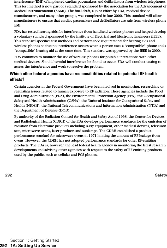 Section 1: Getting Started292 1A: Setting Up Service292 Safetyinterference (EMI) of implanted cardiac pacemakers and defibrillators from wireless telephones. This test method is now part of a standard sponsored by the Association for the Advancement of Medical instrumentation (AAMI). The final draft, a joint effort by FDA, medical device manufacturers, and many other groups, was completed in late 2000. This standard will allow manufacturers to ensure that cardiac pacemakers and defibrillators are safe from wireless phone EMI.FDA has tested hearing aids for interference from handheld wireless phones and helped develop a voluntary standard sponsored by the Institute of Electrical and Electronic Engineers (IEEE). This standard specifies test methods and performance requirements for hearing aids and wireless phones so that no interference occurs when a person uses a “compatible” phone and a “compatible” hearing aid at the same time. This standard was approved by the IEEE in 2000.FDA continues to monitor the use of wireless phones for possible interactions with other medical devices. Should harmful interference be found to occur, FDA will conduct testing to assess the interference and work to resolve the problem.Which other federal agencies have responsibilities related to potential RF health effects?Certain agencies in the Federal Government have been involved in monitoring, researching or regulating issues related to human exposure to RF radiation. These agencies include the Food and Drug Administration (FDA), the Environmental Protection Agency (EPA), the Occupational Safety and Health Administration (OSHA), the National Institute for Occupational Safety and Health (NIOSH), the National Telecommunications and Information Administration (NTIA) and the Department of Defense (DOD).By authority of the Radiation Control for Health and Safety Act of 1968, the Center for Devices and Radiological Health (CDRH) of the FDA develops performance standards for the emission of radiation from electronic products including X-ray equipment, other medical devices, television sets, microwave ovens, laser products and sunlamps. The CDRH established a product performance standard for microwave ovens in 1971 limiting the amount of RF leakage from ovens. However, the CDRH has not adopted performance standards for other RF-emitting products. The FDA is, however, the lead federal health agency in monitoring the latest research developments and advising other agencies with respect to the safety of RF-emitting products used by the public, such as cellular and PCS phones.