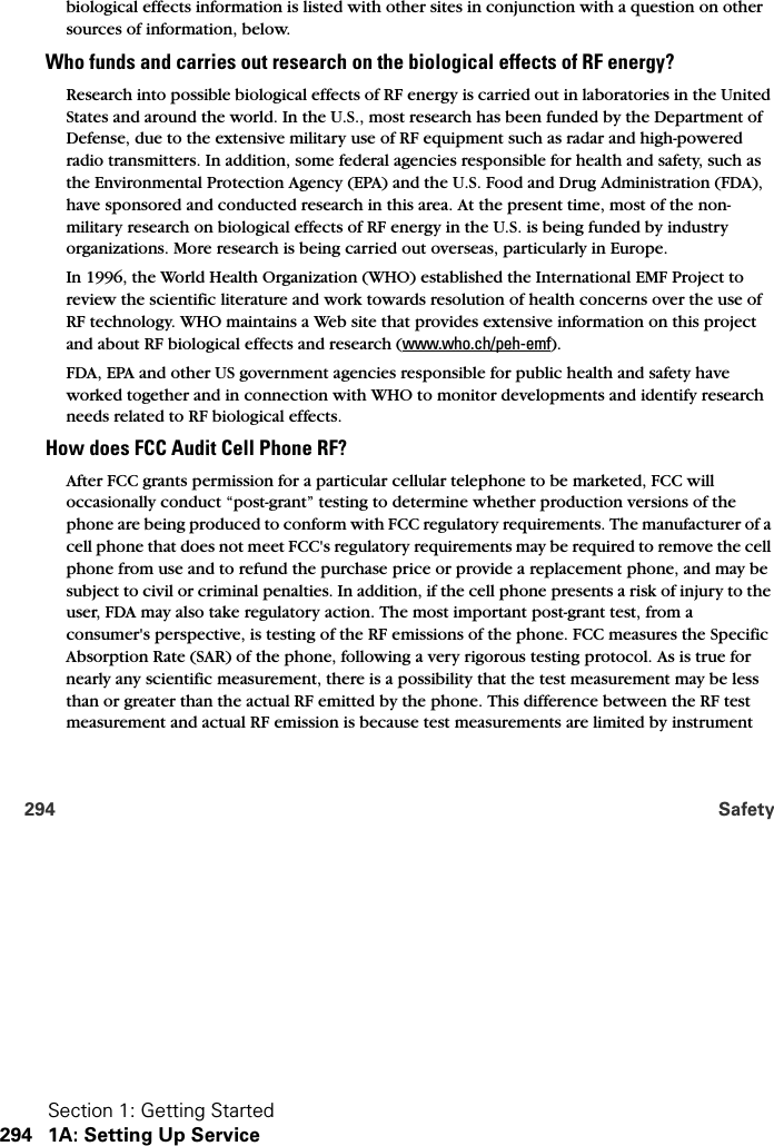 Section 1: Getting Started294 1A: Setting Up Service294 Safetybiological effects information is listed with other sites in conjunction with a question on other sources of information, below.Who funds and carries out research on the biological effects of RF energy?Research into possible biological effects of RF energy is carried out in laboratories in the United States and around the world. In the U.S., most research has been funded by the Department of Defense, due to the extensive military use of RF equipment such as radar and high-powered radio transmitters. In addition, some federal agencies responsible for health and safety, such as the Environmental Protection Agency (EPA) and the U.S. Food and Drug Administration (FDA), have sponsored and conducted research in this area. At the present time, most of the non-military research on biological effects of RF energy in the U.S. is being funded by industry organizations. More research is being carried out overseas, particularly in Europe.In 1996, the World Health Organization (WHO) established the International EMF Project to review the scientific literature and work towards resolution of health concerns over the use of RF technology. WHO maintains a Web site that provides extensive information on this project and about RF biological effects and research (www.who.ch/peh-emf).FDA, EPA and other US government agencies responsible for public health and safety have worked together and in connection with WHO to monitor developments and identify research needs related to RF biological effects.How does FCC Audit Cell Phone RF?After FCC grants permission for a particular cellular telephone to be marketed, FCC will occasionally conduct “post-grant” testing to determine whether production versions of the phone are being produced to conform with FCC regulatory requirements. The manufacturer of a cell phone that does not meet FCC&apos;s regulatory requirements may be required to remove the cell phone from use and to refund the purchase price or provide a replacement phone, and may be subject to civil or criminal penalties. In addition, if the cell phone presents a risk of injury to the user, FDA may also take regulatory action. The most important post-grant test, from a consumer&apos;s perspective, is testing of the RF emissions of the phone. FCC measures the Specific Absorption Rate (SAR) of the phone, following a very rigorous testing protocol. As is true for nearly any scientific measurement, there is a possibility that the test measurement may be less than or greater than the actual RF emitted by the phone. This difference between the RF test measurement and actual RF emission is because test measurements are limited by instrument 