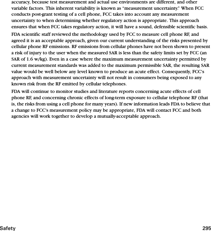 Safety 295accuracy, because test measurement and actual use environments are different, and other variable factors. This inherent variability is known as “measurement uncertainty.” When FCC conducts post-grant testing of a cell phone, FCC takes into account any measurement uncertainty to when determining whether regulatory action is appropriate. This approach ensures that when FCC takes regulatory action, it will have a sound, defensible scientific basis.FDA scientific staff reviewed the methodology used by FCC to measure cell phone RF, and agreed it is an acceptable approach, given our current understanding of the risks presented by cellular phone RF emissions. RF emissions from cellular phones have not been shown to present a risk of injury to the user when the measured SAR is less than the safety limits set by FCC (an SAR of 1.6 w/kg). Even in a case where the maximum measurement uncertainty permitted by current measurement standards was added to the maximum permissible SAR, the resulting SAR value would be well below any level known to produce an acute effect. Consequently, FCC&apos;s approach with measurement uncertainty will not result in consumers being exposed to any known risk from the RF emitted by cellular telephones.FDA will continue to monitor studies and literature reports concerning acute effects of cell phone RF, and concerning chronic effects of long-term exposure to cellular telephone RF (that is, the risks from using a cell phone for many years). If new information leads FDA to believe that a change to FCC&apos;s measurement policy may be appropriate, FDA will contact FCC and both agencies will work together to develop a mutually-acceptable approach.