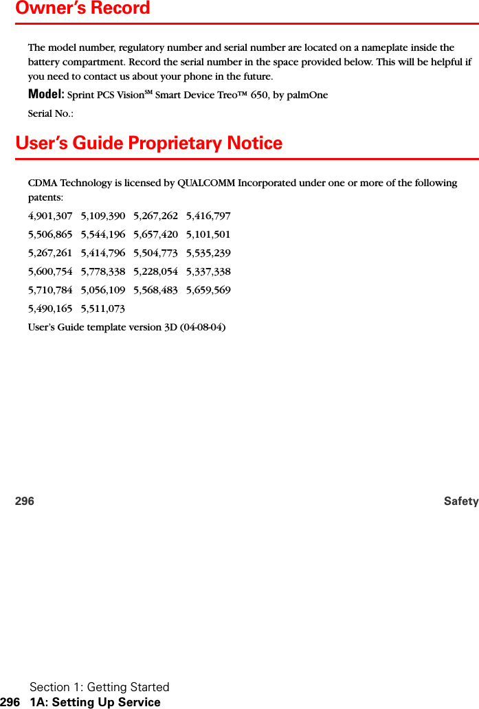 Section 1: Getting Started296 1A: Setting Up Service296 SafetyOwner’s RecordThe model number, regulatory number and serial number are located on a nameplate inside the battery compartment. Record the serial number in the space provided below. This will be helpful if you need to contact us about your phone in the future.Model: Sprint PCS VisionSM Smart Device Treo™ 650, by palmOneSerial No.: User’s Guide Proprietary NoticeCDMA Technology is licensed by QUALCOMM Incorporated under one or more of the following patents:4,901,307   5,109,390   5,267,262   5,416,797   5,506,865   5,544,196   5,657,420   5,101,501   5,267,261   5,414,796   5,504,773   5,535,239   5,600,754   5,778,338   5,228,054   5,337,338   5,710,784   5,056,109   5,568,483   5,659,569   5,490,165   5,511,073 User’s Guide template version 3D (04-08-04)