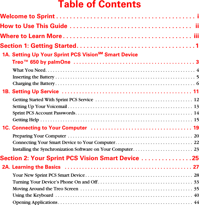 Table of ContentsWelcome to Sprint . . . . . . . . . . . . . . . . . . . . . . . . . . . . . . . . . . . . . . . . .  iHow to Use This Guide  . . . . . . . . . . . . . . . . . . . . . . . . . . . . . . . . . . . .   iiWhere to Learn More . . . . . . . . . . . . . . . . . . . . . . . . . . . . . . . . . . . . . .  iiiSection 1: Getting Started. . . . . . . . . . . . . . . . . . . . . . . . . . . . . . . . . . . 11A. Setting Up Your Sprint PCS VisionSM Smart Device  Treo™ 650 by palmOne  . . . . . . . . . . . . . . . . . . . . . . . . . . . . . . . . . . . . . . . . . . 3What You Need. . . . . . . . . . . . . . . . . . . . . . . . . . . . . . . . . . . . . . . . . . . . . . . . . . . . . . . . . . . .  4Inserting the Battery . . . . . . . . . . . . . . . . . . . . . . . . . . . . . . . . . . . . . . . . . . . . . . . . . . . . . . . .  5Charging the Battery . . . . . . . . . . . . . . . . . . . . . . . . . . . . . . . . . . . . . . . . . . . . . . . . . . . . . . . .  61B. Setting Up Service  . . . . . . . . . . . . . . . . . . . . . . . . . . . . . . . . . . . . . . . . . . . . . 11Getting Started With Sprint PCS Service  . . . . . . . . . . . . . . . . . . . . . . . . . . . . . . . . . . . . . . .  12Setting Up Your Voicemail . . . . . . . . . . . . . . . . . . . . . . . . . . . . . . . . . . . . . . . . . . . . . . . . . . 13Sprint PCS Account Passwords. . . . . . . . . . . . . . . . . . . . . . . . . . . . . . . . . . . . . . . . . . . . . . . 14Getting Help . . . . . . . . . . . . . . . . . . . . . . . . . . . . . . . . . . . . . . . . . . . . . . . . . . . . . . . . . . . . .  151C. Connecting to Your Computer   . . . . . . . . . . . . . . . . . . . . . . . . . . . . . . . . . . .  19Preparing Your Computer  . . . . . . . . . . . . . . . . . . . . . . . . . . . . . . . . . . . . . . . . . . . . . . . . . . 20Connecting Your Smart Device to Your Computer. . . . . . . . . . . . . . . . . . . . . . . . . . . . . . .  22Installing the Synchronization Software on Your Computer. . . . . . . . . . . . . . . . . . . . . . . .  23Section 2: Your Sprint PCS Vision Smart Device  . . . . . . . . . . . . . . . 252A. Learning the Basics   . . . . . . . . . . . . . . . . . . . . . . . . . . . . . . . . . . . . . . . . . . . .  27Your New Sprint PCS Smart Device . . . . . . . . . . . . . . . . . . . . . . . . . . . . . . . . . . . . . . . . . . . 28Turning Your Device’s Phone On and Off . . . . . . . . . . . . . . . . . . . . . . . . . . . . . . . . . . . . . . 33Moving Around the Treo Screen  . . . . . . . . . . . . . . . . . . . . . . . . . . . . . . . . . . . . . . . . . . . . . 35Using the Keyboard  . . . . . . . . . . . . . . . . . . . . . . . . . . . . . . . . . . . . . . . . . . . . . . . . . . . . . . . 40Opening Applications . . . . . . . . . . . . . . . . . . . . . . . . . . . . . . . . . . . . . . . . . . . . . . . . . . . . . . 44
