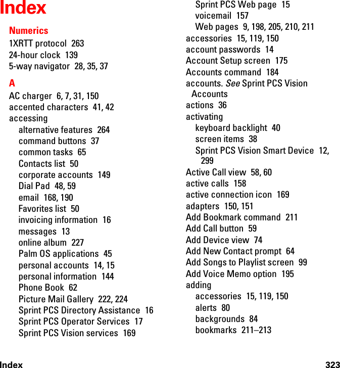 Index 323IndexNumerics1XRTT protocol  26324-hour clock  1395-way navigator  28, 35, 37AAC charger  6, 7, 31, 150accented characters  41, 42accessingalternative features  264command buttons  37common tasks  65Contacts list  50corporate accounts  149Dial Pad  48, 59email 168, 190Favorites list  50invoicing information  16messages 13online album  227Palm OS applications  45personal accounts  14, 15personal information  144Phone Book  62Picture Mail Gallery  222, 224Sprint PCS Directory Assistance  16Sprint PCS Operator Services  17Sprint PCS Vision services  169Sprint PCS Web page  15voicemail 157Web pages  9, 198, 205, 210, 211accessories  15, 119, 150account passwords  14Account Setup screen  175Accounts command  184accounts. See Sprint PCS Vision Accountsactions 36activatingkeyboard backlight  40screen items  38Sprint PCS Vision Smart Device  12, 299Active Call view  58, 60active calls  158active connection icon  169adapters 150, 151Add Bookmark command  211Add Call button  59Add Device view  74Add New Contact prompt  64Add Songs to Playlist screen  99Add Voice Memo option  195addingaccessories  15, 119, 150alerts 80backgrounds 84bookmarks 211–213