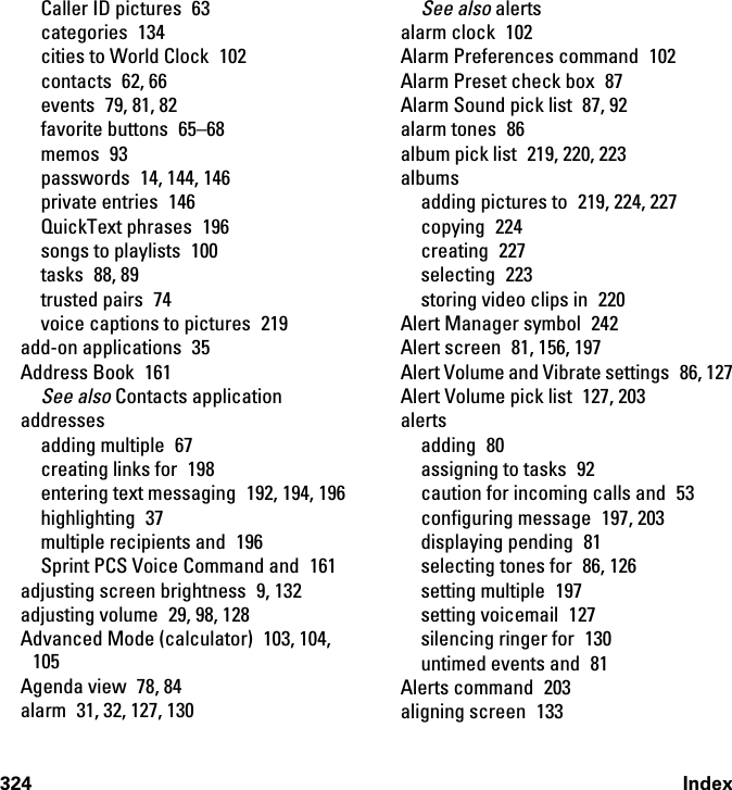 324 IndexCaller ID pictures  63categories 134cities to World Clock  102contacts 62, 66events 79, 81, 82favorite buttons  65–68memos 93passwords 14, 144, 146private entries  146QuickText phrases  196songs to playlists  100tasks 88, 89trusted pairs  74voice captions to pictures  219add-on applications  35Address Book  161See also Contacts applicationaddressesadding multiple  67creating links for  198entering text messaging  192, 194, 196highlighting 37multiple recipients and  196Sprint PCS Voice Command and  161adjusting screen brightness  9, 132adjusting volume  29, 98, 128Advanced Mode (calculator) 103, 104, 105Agenda view  78, 84alarm  31, 32, 127, 130See also alertsalarm clock  102Alarm Preferences command  102Alarm Preset check box  87Alarm Sound pick list  87, 92alarm tones  86album pick list  219, 220, 223albumsadding pictures to  219, 224, 227copying 224creating 227selecting 223storing video clips in  220Alert Manager symbol  242Alert screen  81, 156, 197Alert Volume and Vibrate settings  86, 127Alert Volume pick list  127, 203alertsadding 80assigning to tasks  92caution for incoming calls and  53configuring message  197, 203displaying pending  81selecting tones for  86, 126setting multiple  197setting voicemail  127silencing ringer for  130untimed events and  81Alerts command  203aligning screen  133