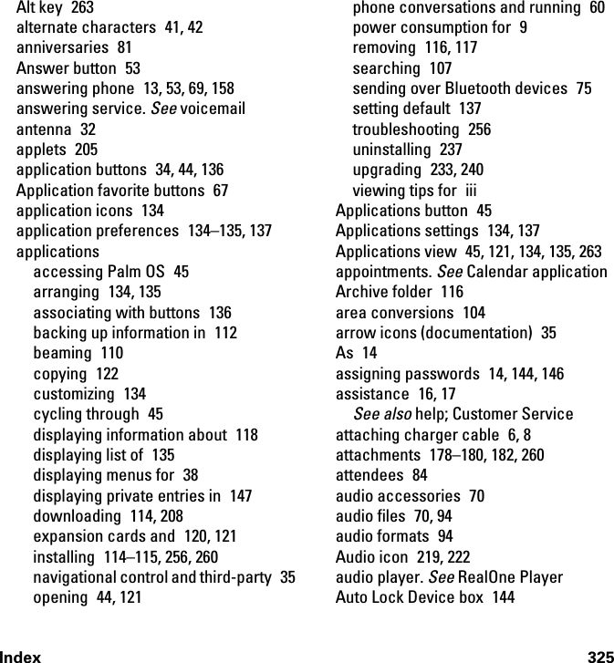 Index 325Alt key  263alternate characters  41, 42anniversaries 81Answer button  53answering phone  13, 53, 69, 158answering service. See voicemailantenna 32applets 205application buttons  34, 44, 136Application favorite buttons  67application icons  134application preferences  134–135, 137applicationsaccessing Palm OS  45arranging 134, 135associating with buttons  136backing up information in  112beaming 110copying 122customizing 134cycling through  45displaying information about  118displaying list of  135displaying menus for  38displaying private entries in  147downloading 114, 208expansion cards and  120, 121installing  114–115, 256, 260navigational control and third-party  35opening 44, 121phone conversations and running  60power consumption for  9removing 116, 117searching 107sending over Bluetooth devices  75setting default  137troubleshooting 256uninstalling 237upgrading 233, 240viewing tips for  iiiApplications button  45Applications settings  134, 137Applications view  45, 121, 134, 135, 263appointments. See Calendar applicationArchive folder  116area conversions  104arrow icons (documentation)  35As 14assigning passwords  14, 144, 146assistance 16, 17See also help; Customer Serviceattaching charger cable  6, 8attachments  178–180, 182, 260attendees 84audio accessories  70audio files  70, 94audio formats  94Audio icon  219, 222audio player. See RealOne PlayerAuto Lock Device box  144