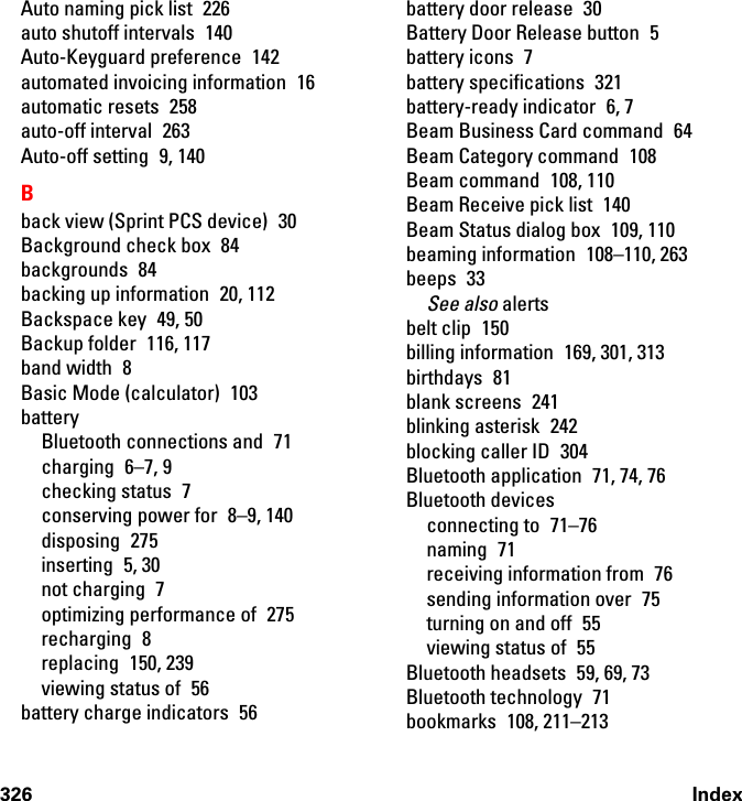 326 IndexAuto naming pick list  226auto shutoff intervals  140Auto-Keyguard preference  142automated invoicing information  16automatic resets  258auto-off interval  263Auto-off setting  9, 140Bback view (Sprint PCS device)  30Background check box  84backgrounds 84backing up information  20, 112Backspace key  49, 50Backup folder  116, 117band width  8Basic Mode (calculator)  103batteryBluetooth connections and  71charging 6–7, 9checking status  7conserving power for  8–9, 140disposing 275inserting 5, 30not charging  7optimizing performance of  275recharging 8replacing 150, 239viewing status of  56battery charge indicators  56battery door release  30Battery Door Release button  5battery icons  7battery specifications  321battery-ready indicator  6, 7Beam Business Card command  64Beam Category command  108Beam command  108, 110Beam Receive pick list  140Beam Status dialog box  109, 110beaming information  108–110, 263beeps 33See also alertsbelt clip  150billing information  169, 301, 313birthdays 81blank screens  241blinking asterisk  242blocking caller ID  304Bluetooth application  71, 74, 76Bluetooth devicesconnecting to  71–76naming 71receiving information from  76sending information over  75turning on and off  55viewing status of  55Bluetooth headsets  59, 69, 73Bluetooth technology  71bookmarks 108, 211–213