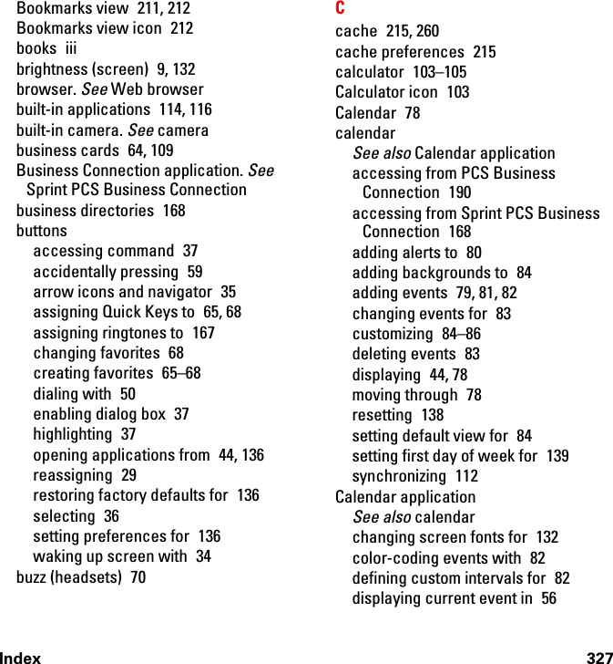 Index 327Bookmarks view  211, 212Bookmarks view icon  212books iiibrightness (screen)  9, 132browser. See Web browserbuilt-in applications  114, 116built-in camera. See camerabusiness cards  64, 109Business Connection application. See Sprint PCS Business Connectionbusiness directories  168buttonsaccessing command  37accidentally pressing  59arrow icons and navigator  35assigning Quick Keys to  65, 68assigning ringtones to  167changing favorites  68creating favorites  65–68dialing with  50enabling dialog box  37highlighting 37opening applications from  44, 136reassigning 29restoring factory defaults for  136selecting 36setting preferences for  136waking up screen with  34buzz (headsets)  70Ccache 215, 260cache preferences  215calculator 103–105Calculator icon  103Calendar 78calendarSee also Calendar applicationaccessing from PCS Business Connection 190accessing from Sprint PCS Business Connection 168adding alerts to  80adding backgrounds to  84adding events  79, 81, 82changing events for  83customizing 84–86deleting events  83displaying 44, 78moving through  78resetting 138setting default view for  84setting first day of week for  139synchronizing 112Calendar applicationSee also calendarchanging screen fonts for  132color-coding events with  82defining custom intervals for  82displaying current event in  56