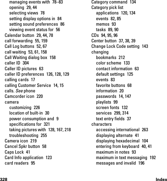 328 Indexmanaging events with  78–83opening 29, 44selecting views  78setting display options in  84setting sound preferences  86viewing event status for  56Calendar button  29, 44, 78call forwarding  55, 159Call Log buttons  52, 67call waiting  53, 61, 158Call Waiting dialog box  158caller ID  304Caller ID pictures  63caller ID preferences  126, 128, 129calling cards  17calling Customer Service  14, 15calls. See phoneCamcorder icon  220cameracustomizing 226location of built-in  30power consumption and  9specifications for  321taking pictures with  128, 167, 218troubleshooting 255Camera icon  219Cancel Spkr button  58Caps Lock  41Card Info application  123card readers  95Category command  134Category pick listapplications 120, 134events 82, 85memos 93tasks 89, 90CDs  94, 95, 96Center button  37, 38, 39Change Lock Code setting  143changingbookmarks 212color scheme  133contact information  63default settings  125events 83favorite buttons  68information 20passwords 14, 147playlists 99screen fonts  132services 299, 314text entry fields  37charactersaccessing international  263displaying alternate  41displaying hexadecimal  104entering from keyboard  40, 41maximum in notes  93maximum in text messaging  192messages and invalid  196