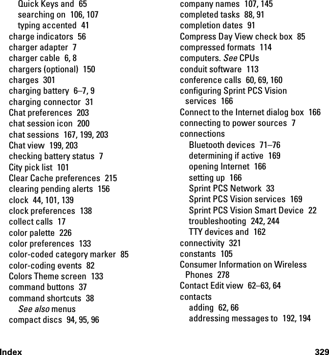 Index 329Quick Keys and  65searching on  106, 107typing accented  41charge indicators  56charger adapter  7charger cable  6, 8chargers (optional)  150charges 301charging battery  6–7, 9charging connector  31Chat preferences  203chat session icon  200chat sessions  167, 199, 203Chat view  199, 203checking battery status  7City pick list  101Clear Cache preferences  215clearing pending alerts  156clock  44, 101, 139clock preferences  138collect calls  17color palette  226color preferences  133color-coded category marker  85color-coding events  82Colors Theme screen  133command buttons  37command shortcuts  38See also menuscompact discs  94, 95, 96company names  107, 145completed tasks  88, 91completion dates  91Compress Day View check box  85compressed formats  114computers. See CPUsconduit software  113conference calls  60, 69, 160configuring Sprint PCS Vision services 166Connect to the Internet dialog box  166connecting to power sources  7connectionsBluetooth devices  71–76determining if active  169opening Internet  166setting up  166Sprint PCS Network  33Sprint PCS Vision services  169Sprint PCS Vision Smart Device  22troubleshooting 242, 244TTY devices and  162connectivity 321constants 105Consumer Information on Wireless Phones 278Contact Edit view  62–63, 64contactsadding 62, 66addressing messages to  192, 194