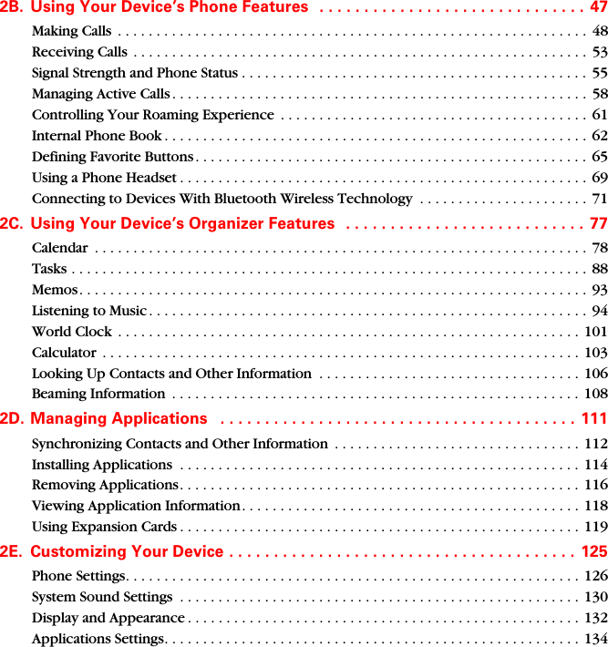 2B. Using Your Device’s Phone Features   . . . . . . . . . . . . . . . . . . . . . . . . . . . . . . 47Making Calls  . . . . . . . . . . . . . . . . . . . . . . . . . . . . . . . . . . . . . . . . . . . . . . . . . . . . . . . . . . . . . 48Receiving Calls  . . . . . . . . . . . . . . . . . . . . . . . . . . . . . . . . . . . . . . . . . . . . . . . . . . . . . . . . . . . 53Signal Strength and Phone Status . . . . . . . . . . . . . . . . . . . . . . . . . . . . . . . . . . . . . . . . . . . . . 55Managing Active Calls . . . . . . . . . . . . . . . . . . . . . . . . . . . . . . . . . . . . . . . . . . . . . . . . . . . . . . 58Controlling Your Roaming Experience  . . . . . . . . . . . . . . . . . . . . . . . . . . . . . . . . . . . . . . . .  61Internal Phone Book . . . . . . . . . . . . . . . . . . . . . . . . . . . . . . . . . . . . . . . . . . . . . . . . . . . . . . . 62Defining Favorite Buttons . . . . . . . . . . . . . . . . . . . . . . . . . . . . . . . . . . . . . . . . . . . . . . . . . . .  65Using a Phone Headset . . . . . . . . . . . . . . . . . . . . . . . . . . . . . . . . . . . . . . . . . . . . . . . . . . . . . 69Connecting to Devices With Bluetooth Wireless Technology  . . . . . . . . . . . . . . . . . . . . . . 712C. Using Your Device’s Organizer Features   . . . . . . . . . . . . . . . . . . . . . . . . . . . 77Calendar  . . . . . . . . . . . . . . . . . . . . . . . . . . . . . . . . . . . . . . . . . . . . . . . . . . . . . . . . . . . . . . . .  78Tasks . . . . . . . . . . . . . . . . . . . . . . . . . . . . . . . . . . . . . . . . . . . . . . . . . . . . . . . . . . . . . . . . . . .  88Memos. . . . . . . . . . . . . . . . . . . . . . . . . . . . . . . . . . . . . . . . . . . . . . . . . . . . . . . . . . . . . . . . . .  93Listening to Music . . . . . . . . . . . . . . . . . . . . . . . . . . . . . . . . . . . . . . . . . . . . . . . . . . . . . . . . .  94World Clock  . . . . . . . . . . . . . . . . . . . . . . . . . . . . . . . . . . . . . . . . . . . . . . . . . . . . . . . . . . . .  101Calculator  . . . . . . . . . . . . . . . . . . . . . . . . . . . . . . . . . . . . . . . . . . . . . . . . . . . . . . . . . . . . . . 103Looking Up Contacts and Other Information  . . . . . . . . . . . . . . . . . . . . . . . . . . . . . . . . . . 106Beaming Information  . . . . . . . . . . . . . . . . . . . . . . . . . . . . . . . . . . . . . . . . . . . . . . . . . . . . . 1082D. Managing Applications   . . . . . . . . . . . . . . . . . . . . . . . . . . . . . . . . . . . . . . . .  111Synchronizing Contacts and Other Information  . . . . . . . . . . . . . . . . . . . . . . . . . . . . . . . . 112Installing Applications  . . . . . . . . . . . . . . . . . . . . . . . . . . . . . . . . . . . . . . . . . . . . . . . . . . . . 114Removing Applications. . . . . . . . . . . . . . . . . . . . . . . . . . . . . . . . . . . . . . . . . . . . . . . . . . . . 116Viewing Application Information. . . . . . . . . . . . . . . . . . . . . . . . . . . . . . . . . . . . . . . . . . . .  118Using Expansion Cards . . . . . . . . . . . . . . . . . . . . . . . . . . . . . . . . . . . . . . . . . . . . . . . . . . . . 1192E. Customizing Your Device . . . . . . . . . . . . . . . . . . . . . . . . . . . . . . . . . . . . . . . 125Phone Settings. . . . . . . . . . . . . . . . . . . . . . . . . . . . . . . . . . . . . . . . . . . . . . . . . . . . . . . . . . .  126System Sound Settings  . . . . . . . . . . . . . . . . . . . . . . . . . . . . . . . . . . . . . . . . . . . . . . . . . . . .  130Display and Appearance . . . . . . . . . . . . . . . . . . . . . . . . . . . . . . . . . . . . . . . . . . . . . . . . . . . 132Applications Settings. . . . . . . . . . . . . . . . . . . . . . . . . . . . . . . . . . . . . . . . . . . . . . . . . . . . . . 134