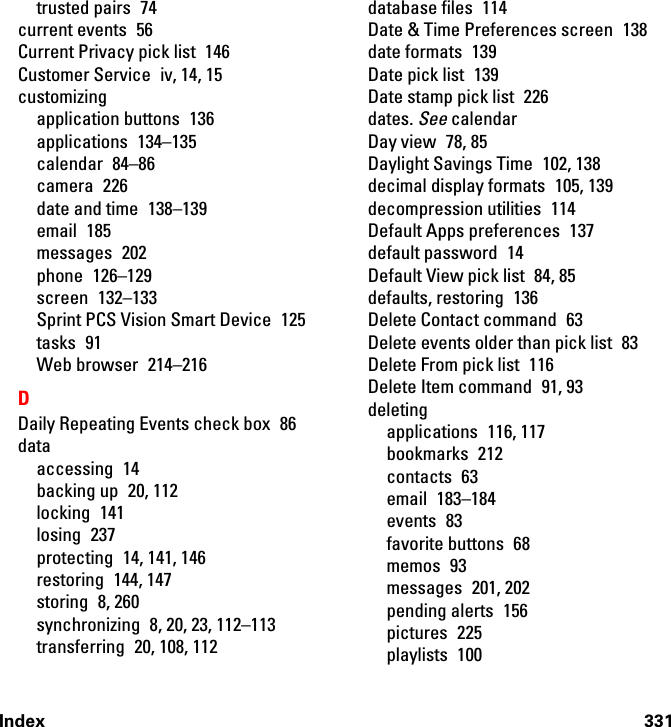 Index 331trusted pairs  74current events  56Current Privacy pick list  146Customer Service  iv, 14, 15customizingapplication buttons  136applications 134–135calendar 84–86camera 226date and time  138–139email 185messages 202phone 126–129screen 132–133Sprint PCS Vision Smart Device  125tasks 91Web browser  214–216DDaily Repeating Events check box  86dataaccessing 14backing up  20, 112locking 141losing 237protecting  14, 141, 146restoring 144, 147storing 8, 260synchronizing  8, 20, 23, 112–113transferring  20, 108, 112database files  114Date &amp; Time Preferences screen  138date formats  139Date pick list  139Date stamp pick list  226dates. See calendarDay view  78, 85Daylight Savings Time  102, 138decimal display formats  105, 139decompression utilities  114Default Apps preferences  137default password  14Default View pick list  84, 85defaults, restoring  136Delete Contact command  63Delete events older than pick list  83Delete From pick list  116Delete Item command  91, 93deletingapplications 116, 117bookmarks 212contacts 63email 183–184events 83favorite buttons  68memos 93messages 201, 202pending alerts  156pictures 225playlists 100