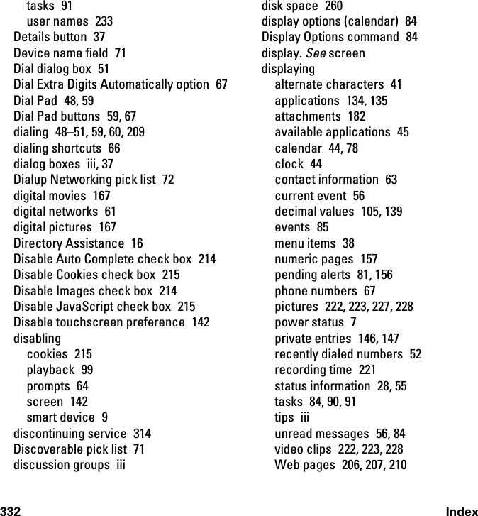 332 Indextasks 91user names  233Details button  37Device name field  71Dial dialog box  51Dial Extra Digits Automatically option  67Dial Pad  48, 59Dial Pad buttons  59, 67dialing  48–51, 59, 60, 209dialing shortcuts  66dialog boxes  iii, 37Dialup Networking pick list  72digital movies  167digital networks  61digital pictures  167Directory Assistance  16Disable Auto Complete check box  214Disable Cookies check box  215Disable Images check box  214Disable JavaScript check box  215Disable touchscreen preference  142disablingcookies 215playback 99prompts 64screen 142smart device  9discontinuing service  314Discoverable pick list  71discussion groups  iiidisk space  260display options (calendar)  84Display Options command  84display. See screendisplayingalternate characters  41applications 134, 135attachments 182available applications  45calendar 44, 78clock 44contact information  63current event  56decimal values  105, 139events 85menu items  38numeric pages  157pending alerts  81, 156phone numbers  67pictures  222, 223, 227, 228power status  7private entries  146, 147recently dialed numbers  52recording time  221status information  28, 55tasks 84, 90, 91tips iiiunread messages  56, 84video clips  222, 223, 228Web pages  206, 207, 210