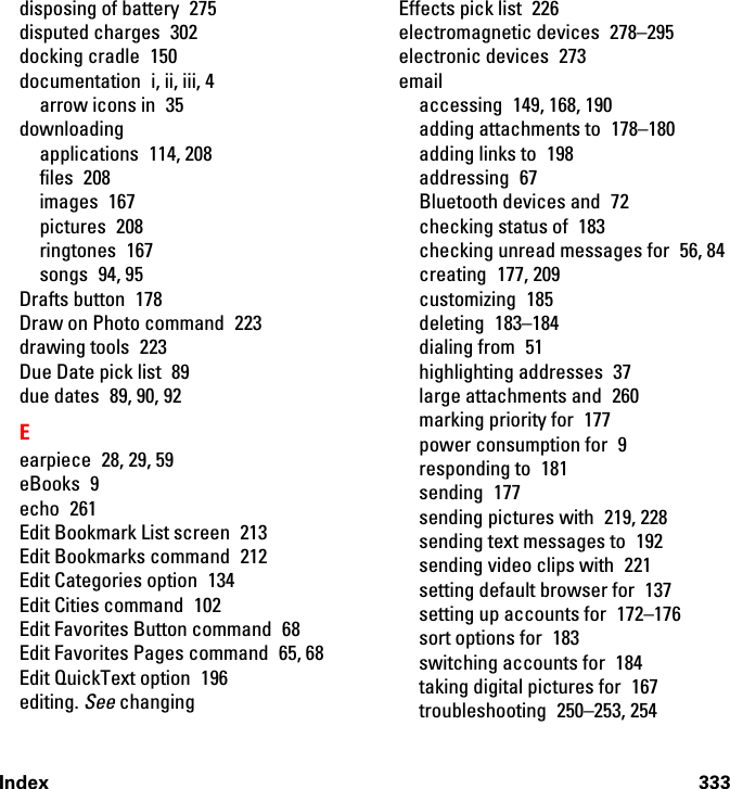 Index 333disposing of battery  275disputed charges  302docking cradle  150documentation  i, ii, iii, 4arrow icons in  35downloadingapplications 114, 208files 208images 167pictures 208ringtones 167songs 94, 95Drafts button  178Draw on Photo command  223drawing tools  223Due Date pick list  89due dates  89, 90, 92Eearpiece 28, 29, 59eBooks 9echo 261Edit Bookmark List screen  213Edit Bookmarks command  212Edit Categories option  134Edit Cities command  102Edit Favorites Button command  68Edit Favorites Pages command  65, 68Edit QuickText option  196editing. See changingEffects pick list  226electromagnetic devices  278–295electronic devices  273emailaccessing  149, 168, 190adding attachments to  178–180adding links to  198addressing 67Bluetooth devices and  72checking status of  183checking unread messages for  56, 84creating 177, 209customizing 185deleting 183–184dialing from  51highlighting addresses  37large attachments and  260marking priority for  177power consumption for  9responding to  181sending 177sending pictures with  219, 228sending text messages to  192sending video clips with  221setting default browser for  137setting up accounts for  172–176sort options for  183switching accounts for  184taking digital pictures for  167troubleshooting 250–253, 254