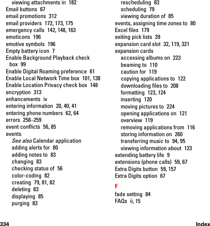 334 Indexviewing attachments in  182Email buttons  67email promotions  312email providers  172, 173, 175emergency calls  142, 148, 163emoticons 196emotive symbols  196Empty battery icon  7Enable Background Playback check box 99Enable Digital Roaming preference  61Enable Local Network Time box  101, 138Enable Location Privacy check box  148encryption 313enhancements iventering information  20, 40, 41entering phone numbers  62, 64errors 258–259event conflicts  56, 85eventsSee also Calendar applicationadding alerts for  80adding notes to  83changing 83checking status of  56color-coding 82creating 79, 81, 82deleting 83displaying 85purging 83rescheduling 83scheduling 79viewing duration of  85events, assigning time zones to  80Excel files  179exiting pick lists  39expansion card slot  32, 119, 321expansion cardsaccessing albums on  223beaming to  110caution for  119copying applications to  122downloading files to  208formatting 123, 124inserting 120moving pictures to  224opening applications on  121overview 119removing applications from  116storing information on  260transferring music to  94, 95viewing information about  123extending battery life  9extensions (phone calls)  59, 67Extra Digits button  59, 157Extra Digits option  67Ffade setting  84FAQs ii, 15