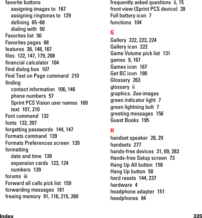 Index 335favorite buttonsassigning images to  167assigning ringtones to  129defining 65–68dialing with  50Favorites list  50Favorites pages  68features  38, 148, 167files  122, 147, 179, 208financial calculator  104Find dialog box  107Find Text on Page command  210findingcontact information  106, 146phone numbers  57Sprint PCS Vision user names  169text 107, 210Font command  132fonts 132, 207forgetting passwords  144, 147Formats command  139Formats Preferences screen  139formattingdate and time  139expansion cards  123, 124numbers 139forums iiiForward all calls pick list  159forwarding messages  181freeing memory  91, 116, 215, 260frequently asked questions  ii, 15front view (Sprint PCS device)  28Full battery icon  7functions 104GGallery  222, 223, 224Gallery icon  222Game Volume pick list  131games 9, 167Games icon  167Get BC icon  190Glossary 263glossary iigraphics. See imagesgreen indicator light  7green lightning bolt  7greeting messages  156Guest Books  195Hhandset speaker  28, 29handsets 277hands-free devices  31, 69, 283Hands-free Setup screen  73Hang Up All button  158Hang Up button  58hard resets  144, 237hardware 4headphone adapter  151headphones 94