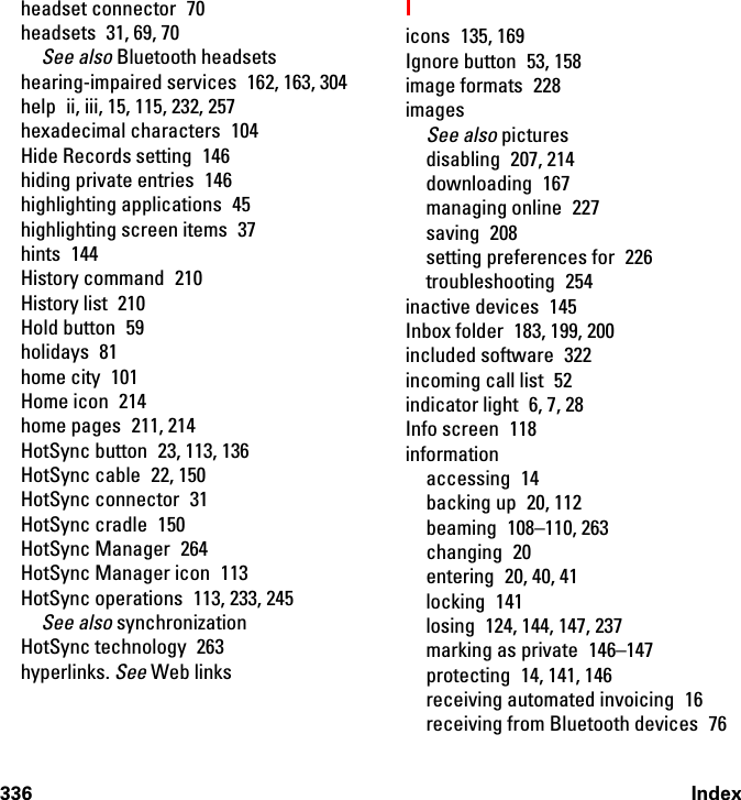 336 Indexheadset connector  70headsets  31, 69, 70See also Bluetooth headsetshearing-impaired services 162, 163, 304help  ii, iii, 15, 115, 232, 257hexadecimal characters  104Hide Records setting  146hiding private entries  146highlighting applications  45highlighting screen items  37hints 144History command  210History list  210Hold button  59holidays 81home city  101Home icon  214home pages  211, 214HotSync button  23, 113, 136HotSync cable  22, 150HotSync connector  31HotSync cradle  150HotSync Manager  264HotSync Manager icon  113HotSync operations  113, 233, 245See also synchronizationHotSync technology  263hyperlinks. See Web linksIicons 135, 169Ignore button  53, 158image formats  228imagesSee also picturesdisabling 207, 214downloading 167managing online  227saving 208setting preferences for  226troubleshooting 254inactive devices  145Inbox folder  183, 199, 200included software  322incoming call list  52indicator light  6, 7, 28Info screen  118informationaccessing 14backing up  20, 112beaming 108–110, 263changing 20entering  20, 40, 41locking 141losing  124, 144, 147, 237marking as private  146–147protecting  14, 141, 146receiving automated invoicing  16receiving from Bluetooth devices  76