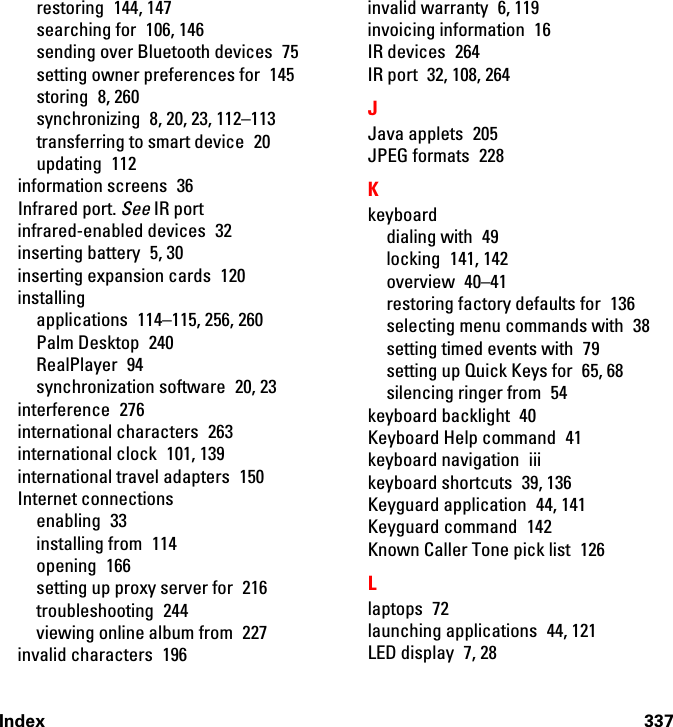 Index 337restoring 144, 147searching for  106, 146sending over Bluetooth devices  75setting owner preferences for  145storing 8, 260synchronizing  8, 20, 23, 112–113transferring to smart device  20updating 112information screens  36Infrared port. See IR portinfrared-enabled devices  32inserting battery  5, 30inserting expansion cards  120installingapplications 114–115, 256, 260Palm Desktop  240RealPlayer 94synchronization software  20, 23interference 276international characters  263international clock  101, 139international travel adapters  150Internet connectionsenabling 33installing from  114opening 166setting up proxy server for  216troubleshooting 244viewing online album from  227invalid characters  196invalid warranty  6, 119invoicing information  16IR devices  264IR port  32, 108, 264JJava applets  205JPEG formats  228Kkeyboarddialing with  49locking 141, 142overview 40–41restoring factory defaults for  136selecting menu commands with  38setting timed events with  79setting up Quick Keys for  65, 68silencing ringer from  54keyboard backlight  40Keyboard Help command  41keyboard navigation  iiikeyboard shortcuts  39, 136Keyguard application  44, 141Keyguard command  142Known Caller Tone pick list  126Llaptops 72launching applications  44, 121LED display  7, 28