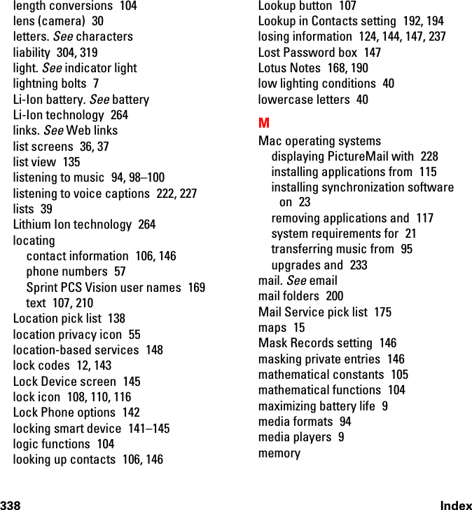 338 Indexlength conversions  104lens (camera)  30letters. See charactersliability 304, 319light. See indicator lightlightning bolts  7Li-Ion battery. See batteryLi-Ion technology  264links. See Web linkslist screens  36, 37list view  135listening to music  94, 98–100listening to voice captions  222, 227lists 39Lithium Ion technology  264locatingcontact information  106, 146phone numbers  57Sprint PCS Vision user names  169text 107, 210Location pick list  138location privacy icon  55location-based services  148lock codes  12, 143Lock Device screen  145lock icon  108, 110, 116Lock Phone options  142locking smart device  141–145logic functions  104looking up contacts  106, 146Lookup button  107Lookup in Contacts setting  192, 194losing information  124, 144, 147, 237Lost Password box  147Lotus Notes  168, 190low lighting conditions  40lowercase letters  40MMac operating systemsdisplaying PictureMail with  228installing applications from  115installing synchronization software on 23removing applications and  117system requirements for  21transferring music from  95upgrades and  233mail. See emailmail folders  200Mail Service pick list  175maps 15Mask Records setting  146masking private entries  146mathematical constants  105mathematical functions 104maximizing battery life  9media formats  94media players  9memory