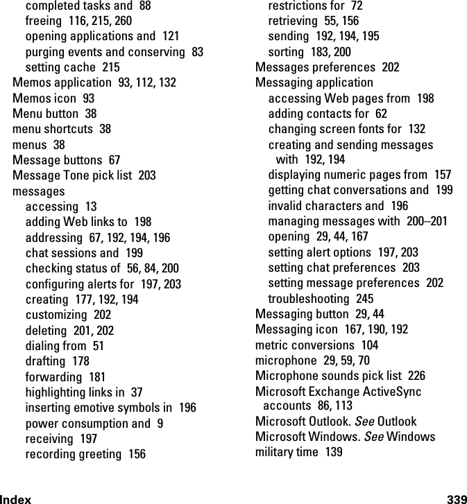 Index 339completed tasks and  88freeing  116, 215, 260opening applications and  121purging events and conserving  83setting cache  215Memos application  93, 112, 132Memos icon  93Menu button  38menu shortcuts  38menus 38Message buttons  67Message Tone pick list  203messagesaccessing 13adding Web links to  198addressing  67, 192, 194, 196chat sessions and  199checking status of  56, 84, 200configuring alerts for  197, 203creating 177, 192, 194customizing 202deleting 201, 202dialing from  51drafting 178forwarding 181highlighting links in  37inserting emotive symbols in  196power consumption and  9receiving 197recording greeting  156restrictions for  72retrieving 55, 156sending  192, 194, 195sorting 183, 200Messages preferences  202Messaging applicationaccessing Web pages from  198adding contacts for  62changing screen fonts for  132creating and sending messages with 192, 194displaying numeric pages from  157getting chat conversations and  199invalid characters and  196managing messages with  200–201opening 29, 44, 167setting alert options  197, 203setting chat preferences  203setting message preferences  202troubleshooting 245Messaging button  29, 44Messaging icon  167, 190, 192metric conversions  104microphone 29, 59, 70Microphone sounds pick list  226Microsoft Exchange ActiveSync accounts 86, 113Microsoft Outlook. See OutlookMicrosoft Windows. See Windowsmilitary time  139