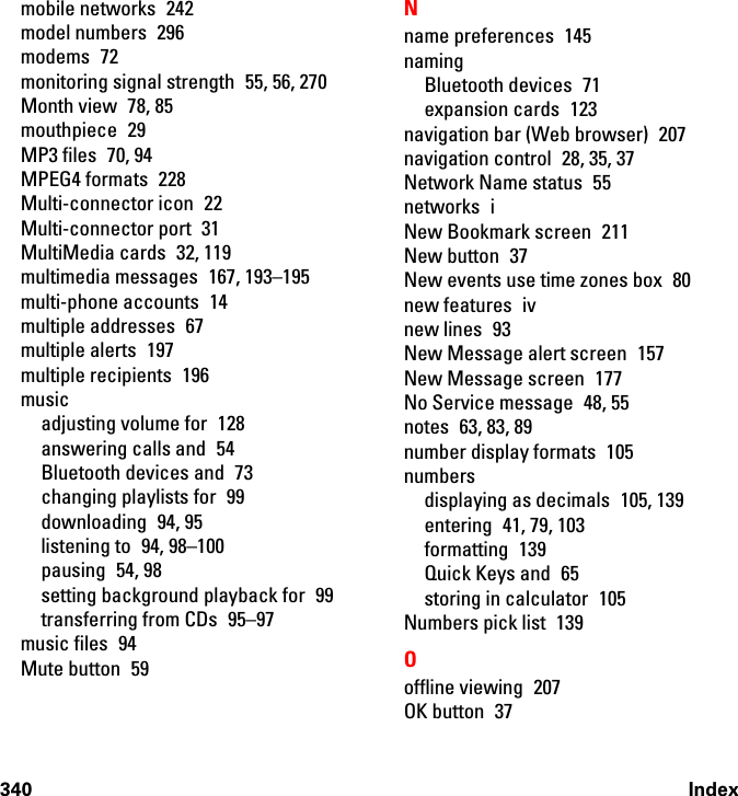 340 Indexmobile networks  242model numbers  296modems 72monitoring signal strength  55, 56, 270Month view  78, 85mouthpiece 29MP3 files  70, 94MPEG4 formats  228Multi-connector icon  22Multi-connector port  31MultiMedia cards  32, 119multimedia messages  167, 193–195multi-phone accounts  14multiple addresses  67multiple alerts  197multiple recipients  196musicadjusting volume for  128answering calls and  54Bluetooth devices and  73changing playlists for  99downloading 94, 95listening to  94, 98–100pausing 54, 98setting background playback for  99transferring from CDs  95–97music files  94Mute button  59Nname preferences  145namingBluetooth devices  71expansion cards  123navigation bar (Web browser)  207navigation control  28, 35, 37Network Name status  55networks iNew Bookmark screen  211New button  37New events use time zones box  80new features  ivnew lines  93New Message alert screen  157New Message screen  177No Service message  48, 55notes 63, 83, 89number display formats  105numbersdisplaying as decimals  105, 139entering  41, 79, 103formatting 139Quick Keys and  65storing in calculator  105Numbers pick list  139Ooffline viewing  207OK button  37