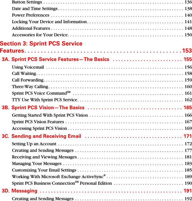 Button Settings  . . . . . . . . . . . . . . . . . . . . . . . . . . . . . . . . . . . . . . . . . . . . . . . . . . . . . . . . . .  136Date and Time Settings . . . . . . . . . . . . . . . . . . . . . . . . . . . . . . . . . . . . . . . . . . . . . . . . . . . . 138Power Preferences . . . . . . . . . . . . . . . . . . . . . . . . . . . . . . . . . . . . . . . . . . . . . . . . . . . . . . . 140Locking Your Device and Information . . . . . . . . . . . . . . . . . . . . . . . . . . . . . . . . . . . . . . . .  141Additional Features . . . . . . . . . . . . . . . . . . . . . . . . . . . . . . . . . . . . . . . . . . . . . . . . . . . . . . . 148Accessories for Your Device. . . . . . . . . . . . . . . . . . . . . . . . . . . . . . . . . . . . . . . . . . . . . . . . 150Section 3: Sprint PCS Service  Features. . . . . . . . . . . . . . . . . . . . . . . . . . . . . . . . . . . . . . . . . . . . . . . . 1533A. Sprint PCS Service Features—The Basics   . . . . . . . . . . . . . . . . . . . . . . . . .  155Using Voicemail  . . . . . . . . . . . . . . . . . . . . . . . . . . . . . . . . . . . . . . . . . . . . . . . . . . . . . . . . . 156Call Waiting. . . . . . . . . . . . . . . . . . . . . . . . . . . . . . . . . . . . . . . . . . . . . . . . . . . . . . . . . . . . . 158Call Forwarding. . . . . . . . . . . . . . . . . . . . . . . . . . . . . . . . . . . . . . . . . . . . . . . . . . . . . . . . . . 159Three-Way Calling. . . . . . . . . . . . . . . . . . . . . . . . . . . . . . . . . . . . . . . . . . . . . . . . . . . . . . . . 160Sprint PCS Voice CommandSM  . . . . . . . . . . . . . . . . . . . . . . . . . . . . . . . . . . . . . . . . . . . . . . 161TTY Use With Sprint PCS Service. . . . . . . . . . . . . . . . . . . . . . . . . . . . . . . . . . . . . . . . . . . . 1623B. Sprint PCS Vision—The Basics  . . . . . . . . . . . . . . . . . . . . . . . . . . . . . . . . . . 165Getting Started With Sprint PCS Vision . . . . . . . . . . . . . . . . . . . . . . . . . . . . . . . . . . . . . . .  166Sprint PCS Vision Features . . . . . . . . . . . . . . . . . . . . . . . . . . . . . . . . . . . . . . . . . . . . . . . . .  167Accessing Sprint PCS Vision . . . . . . . . . . . . . . . . . . . . . . . . . . . . . . . . . . . . . . . . . . . . . . . . 1693C. Sending and Receiving Email   . . . . . . . . . . . . . . . . . . . . . . . . . . . . . . . . . . .  171Setting Up an Account  . . . . . . . . . . . . . . . . . . . . . . . . . . . . . . . . . . . . . . . . . . . . . . . . . . . .  172Creating and Sending Messages . . . . . . . . . . . . . . . . . . . . . . . . . . . . . . . . . . . . . . . . . . . . . 177Receiving and Viewing Messages . . . . . . . . . . . . . . . . . . . . . . . . . . . . . . . . . . . . . . . . . . . .  181Managing Your Messages . . . . . . . . . . . . . . . . . . . . . . . . . . . . . . . . . . . . . . . . . . . . . . . . . . 183Customizing Your Email Settings . . . . . . . . . . . . . . . . . . . . . . . . . . . . . . . . . . . . . . . . . . . .  185Working With Microsoft Exchange ActiveSync®. . . . . . . . . . . . . . . . . . . . . . . . . . . . . . . . 189Sprint PCS Business ConnectionSM Personal Edition  . . . . . . . . . . . . . . . . . . . . . . . . . . . . .  1903D. Messaging  . . . . . . . . . . . . . . . . . . . . . . . . . . . . . . . . . . . . . . . . . . . . . . . . . . .  191Creating and Sending Messages . . . . . . . . . . . . . . . . . . . . . . . . . . . . . . . . . . . . . . . . . . . . . 192