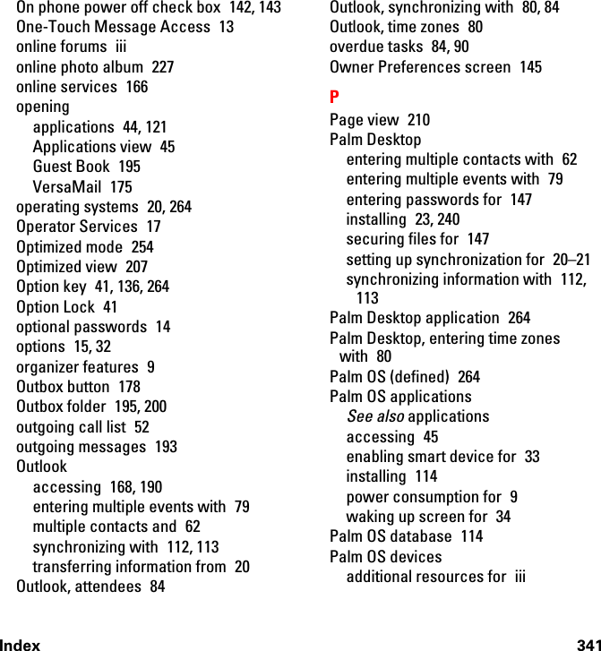 Index 341On phone power off check box  142, 143One-Touch Message Access  13online forums  iiionline photo album  227online services  166openingapplications 44, 121Applications view  45Guest Book  195VersaMail 175operating systems  20, 264Operator Services  17Optimized mode  254Optimized view  207Option key  41, 136, 264Option Lock  41optional passwords  14options 15, 32organizer features  9Outbox button  178Outbox folder  195, 200outgoing call list  52outgoing messages  193Outlookaccessing 168, 190entering multiple events with  79multiple contacts and  62synchronizing with  112, 113transferring information from  20Outlook, attendees  84Outlook, synchronizing with  80, 84Outlook, time zones  80overdue tasks  84, 90Owner Preferences screen  145PPage view  210Palm Desktopentering multiple contacts with  62entering multiple events with  79entering passwords for  147installing 23, 240securing files for  147setting up synchronization for  20–21synchronizing information with  112, 113Palm Desktop application  264Palm Desktop, entering time zones with 80Palm OS (defined)  264Palm OS applicationsSee also applicationsaccessing 45enabling smart device for  33installing 114power consumption for  9waking up screen for  34Palm OS database  114Palm OS devicesadditional resources for  iii