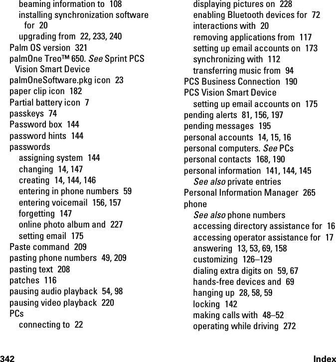 342 Indexbeaming information to  108installing synchronization software for 20upgrading from  22, 233, 240Palm OS version  321palmOne Treo™ 650. See Sprint PCS Vision Smart DevicepalmOneSoftware.pkg icon  23paper clip icon  182Partial battery icon  7passkeys 74Password box  144password hints  144passwordsassigning system  144changing 14, 147creating  14, 144, 146entering in phone numbers  59entering voicemail  156, 157forgetting 147online photo album and  227setting email  175Paste command  209pasting phone numbers  49, 209pasting text  208patches 116pausing audio playback  54, 98pausing video playback  220PCsconnecting to  22displaying pictures on  228enabling Bluetooth devices for  72interactions with  20removing applications from  117setting up email accounts on  173synchronizing with  112transferring music from  94PCS Business Connection  190PCS Vision Smart Devicesetting up email accounts on  175pending alerts  81, 156, 197pending messages  195personal accounts  14, 15, 16personal computers. See PCspersonal contacts  168, 190personal information  141, 144, 145See also private entriesPersonal Information Manager  265phoneSee also phone numbersaccessing directory assistance for  16accessing operator assistance for  17answering  13, 53, 69, 158customizing 126–129dialing extra digits on  59, 67hands-free devices and  69hanging up  28, 58, 59locking 142making calls with  48–52operating while driving  272