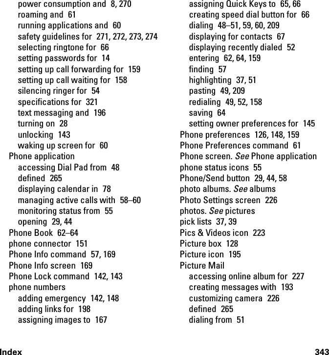 Index 343power consumption and  8, 270roaming and  61running applications and  60safety guidelines for  271, 272, 273, 274selecting ringtone for  66setting passwords for  14setting up call forwarding for  159setting up call waiting for  158silencing ringer for  54specifications for  321text messaging and  196turning on  28unlocking 143waking up screen for  60Phone applicationaccessing Dial Pad from  48defined 265displaying calendar in  78managing active calls with  58–60monitoring status from  55opening 29, 44Phone Book  62–64phone connector  151Phone Info command  57, 169Phone Info screen  169Phone Lock command  142, 143phone numbersadding emergency  142, 148adding links for  198assigning images to  167assigning Quick Keys to  65, 66creating speed dial button for  66dialing  48–51, 59, 60, 209displaying for contacts  67displaying recently dialed  52entering  62, 64, 159finding 57highlighting 37, 51pasting 49, 209redialing 49, 52, 158saving 64setting owner preferences for  145Phone preferences  126, 148, 159Phone Preferences command  61Phone screen. See Phone applicationphone status icons  55Phone/Send button  29, 44, 58photo albums. See albumsPhoto Settings screen  226photos. See picturespick lists  37, 39Pics &amp; Videos icon  223Picture box  128Picture icon  195Picture Mailaccessing online album for  227creating messages with  193customizing camera  226defined 265dialing from  51