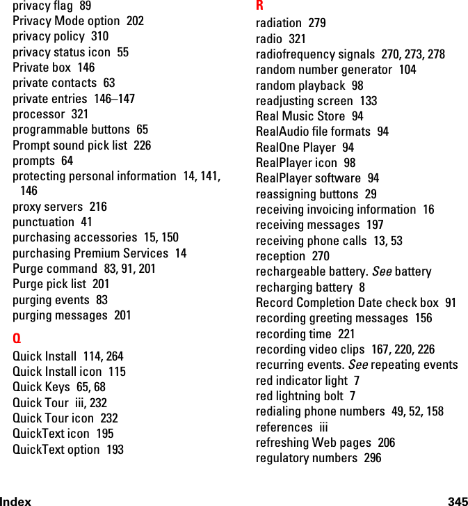 Index 345privacy flag  89Privacy Mode option  202privacy policy  310privacy status icon  55Private box  146private contacts  63private entries  146–147processor 321programmable buttons  65Prompt sound pick list  226prompts 64protecting personal information 14, 141, 146proxy servers  216punctuation 41purchasing accessories  15, 150purchasing Premium Services  14Purge command  83, 91, 201Purge pick list  201purging events  83purging messages  201QQuick Install  114, 264Quick Install icon  115Quick Keys  65, 68Quick Tour  iii, 232Quick Tour icon  232QuickText icon  195QuickText option  193Rradiation 279radio 321radiofrequency signals  270, 273, 278random number generator  104random playback  98readjusting screen  133Real Music Store  94RealAudio file formats  94RealOne Player  94RealPlayer icon  98RealPlayer software  94reassigning buttons  29receiving invoicing information  16receiving messages  197receiving phone calls  13, 53reception 270rechargeable battery. See batteryrecharging battery  8Record Completion Date check box  91recording greeting messages  156recording time  221recording video clips  167, 220, 226recurring events. See repeating eventsred indicator light  7red lightning bolt  7redialing phone numbers  49, 52, 158references iiirefreshing Web pages  206regulatory numbers  296