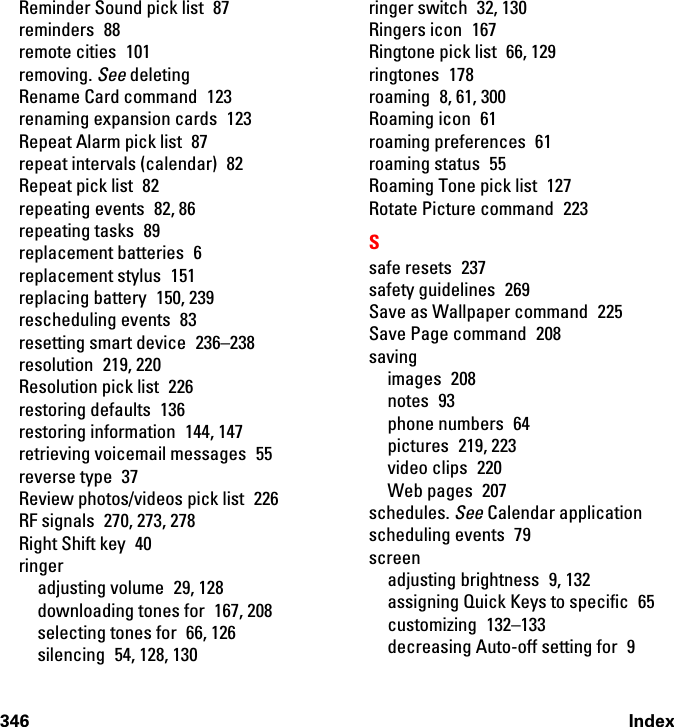 346 IndexReminder Sound pick list  87reminders 88remote cities  101removing. See deletingRename Card command  123renaming expansion cards  123Repeat Alarm pick list  87repeat intervals (calendar)  82Repeat pick list  82repeating events  82, 86repeating tasks  89replacement batteries  6replacement stylus  151replacing battery  150, 239rescheduling events  83resetting smart device  236–238resolution 219, 220Resolution pick list  226restoring defaults  136restoring information  144, 147retrieving voicemail messages  55reverse type  37Review photos/videos pick list  226RF signals  270, 273, 278Right Shift key  40ringeradjusting volume  29, 128downloading tones for  167, 208selecting tones for  66, 126silencing 54, 128, 130ringer switch  32, 130Ringers icon  167Ringtone pick list  66, 129ringtones 178roaming 8, 61, 300Roaming icon  61roaming preferences  61roaming status  55Roaming Tone pick list  127Rotate Picture command  223Ssafe resets  237safety guidelines  269Save as Wallpaper command  225Save Page command  208savingimages 208notes 93phone numbers  64pictures 219, 223video clips  220Web pages  207schedules. See Calendar applicationscheduling events  79screenadjusting brightness  9, 132assigning Quick Keys to specific  65customizing 132–133decreasing Auto-off setting for  9