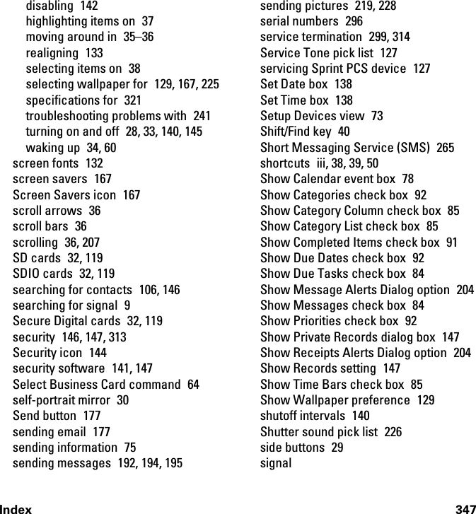 Index 347disabling 142highlighting items on  37moving around in  35–36realigning 133selecting items on  38selecting wallpaper for  129, 167, 225specifications for  321troubleshooting problems with  241turning on and off  28, 33, 140, 145waking up  34, 60screen fonts  132screen savers  167Screen Savers icon  167scroll arrows  36scroll bars  36scrolling 36, 207SD cards  32, 119SDIO cards  32, 119searching for contacts  106, 146searching for signal  9Secure Digital cards  32, 119security  146, 147, 313Security icon  144security software  141, 147Select Business Card command  64self-portrait mirror  30Send button  177sending email  177sending information  75sending messages  192, 194, 195sending pictures  219, 228serial numbers  296service termination  299, 314Service Tone pick list  127servicing Sprint PCS device  127Set Date box  138Set Time box  138Setup Devices view  73Shift/Find key  40Short Messaging Service (SMS)  265shortcuts  iii, 38, 39, 50Show Calendar event box  78Show Categories check box  92Show Category Column check box  85Show Category List check box  85Show Completed Items check box  91Show Due Dates check box  92Show Due Tasks check box  84Show Message Alerts Dialog option  204Show Messages check box  84Show Priorities check box  92Show Private Records dialog box  147Show Receipts Alerts Dialog option  204Show Records setting  147Show Time Bars check box  85Show Wallpaper preference  129shutoff intervals  140Shutter sound pick list  226side buttons  29signal