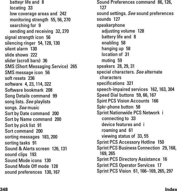 348 Indexbatteyr life and  8locating 33low coverage areas and  242monitoring strength  55, 56, 270searching for  9sending and receiving  32, 270signal strength icon  56silencing ringer  54, 128, 130silent alarm  130slide shows  222slider (scroll bars)  36SMS (Short Messaging Service)  265SMS message icon  56soft resets  236software  4, 23, 114, 322Software bookmark  208Song Details command  99song lists. See playlistssongs. See musicSort by Date command  200Sort by Name command  200Sort by pick list  91Sort command  200sorting messages  183, 200sorting tasks  91Sound &amp; Alerts screen  126, 131sound clips  193Sound Mode icons  130Sound Mode Off mode  128sound preferences  130, 167Sound Preferences command  86, 126, 127sound settings. See sound preferencessounds 127speakerphoneadjusting volume  128battery life and  8enabling 58hanging up  58location of  31muting 59speakers 28, 29, 31special characters. See alternate charactersspecifications 321speech-impaired services  162, 163, 304Speed Dial buttons  59, 66, 167Spint PCS Vision Accounts  166Spkr-phone button  58Sprint Nationwide PCS Network  iconnecting to  33device features and  iroaming and  61viewing status of  33, 55Sprint PCS Accessory Hotline  150Sprint PCS Business Connection 29, 168, 169, 265Sprint PCS Directory Assistance  16Sprint PCS Operator Services  17Sprint PCS Vision  61, 166–169, 265, 297