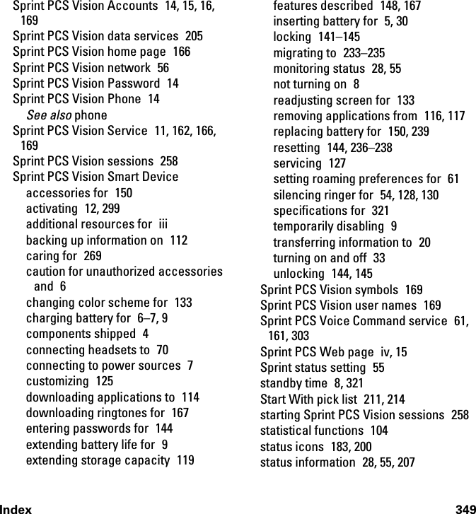 Index 349Sprint PCS Vision Accounts  14, 15, 16, 169Sprint PCS Vision data services  205Sprint PCS Vision home page  166Sprint PCS Vision network  56Sprint PCS Vision Password  14Sprint PCS Vision Phone  14See also phoneSprint PCS Vision Service  11, 162, 166, 169Sprint PCS Vision sessions  258Sprint PCS Vision Smart Deviceaccessories for  150activating 12, 299additional resources for  iiibacking up information on  112caring for  269caution for unauthorized accessories and 6changing color scheme for  133charging battery for  6–7, 9components shipped  4connecting headsets to  70connecting to power sources  7customizing 125downloading applications to  114downloading ringtones for  167entering passwords for  144extending battery life for  9extending storage capacity  119features described  148, 167inserting battery for  5, 30locking 141–145migrating to  233–235monitoring status  28, 55not turning on  8readjusting screen for  133removing applications from  116, 117replacing battery for  150, 239resetting 144, 236–238servicing 127setting roaming preferences for  61silencing ringer for  54, 128, 130specifications for  321temporarily disabling  9transferring information to  20turning on and off  33unlocking 144, 145Sprint PCS Vision symbols  169Sprint PCS Vision user names  169Sprint PCS Voice Command service  61, 161, 303Sprint PCS Web page  iv, 15Sprint status setting  55standby time  8, 321Start With pick list  211, 214starting Sprint PCS Vision sessions  258statistical functions  104status icons  183, 200status information  28, 55, 207
