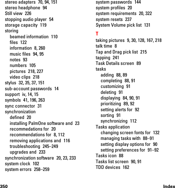 350 Indexstereo adapters  70, 94, 151stereo headphone  94Still view  226stopping audio player  54storage capacity  119storingbeamed information  110files 122information 8, 260music files  94, 95notes 93numbers 105pictures 218, 227video clips  218stylus  32, 35, 37, 151sub-account passwords  14support iv, 14, 15symbols  41, 196, 263sync connector  31synchronizationdefined 20installing PalmOne software and  23recommedations for  20recommendations for  8, 112removing applications and  116troubleshooting 245–249upgrades and  233synchronization software  20, 23, 233system clock  102system errors  258–259system passwords  144system profiles  20system requirements  20, 322system resets  237System Volume pick list  131Ttaking pictures  9, 30, 128, 167, 218talk time  8Tap and Drag pick list  215tapping 241Task Details screen  89tasksadding 88, 89completing 88, 91customizing 91deleting 91displaying  84, 90, 91prioritizing 89, 92setting alerts for  92sorting 91synchronizing 112Tasks applicationchanging screen fonts for  132managing tasks with  88–91setting display options for  90setting preferences for  91–92Tasks icon  88Tasks list screen  90, 91TDD devices  162