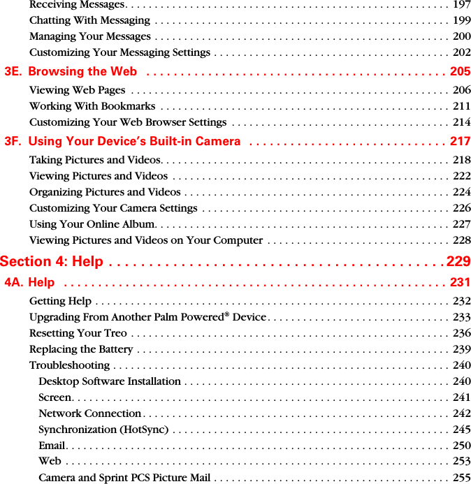 Receiving Messages. . . . . . . . . . . . . . . . . . . . . . . . . . . . . . . . . . . . . . . . . . . . . . . . . . . . . . . 197Chatting With Messaging  . . . . . . . . . . . . . . . . . . . . . . . . . . . . . . . . . . . . . . . . . . . . . . . . . .  199Managing Your Messages . . . . . . . . . . . . . . . . . . . . . . . . . . . . . . . . . . . . . . . . . . . . . . . . . . 200Customizing Your Messaging Settings . . . . . . . . . . . . . . . . . . . . . . . . . . . . . . . . . . . . . . . .  2023E. Browsing the Web   . . . . . . . . . . . . . . . . . . . . . . . . . . . . . . . . . . . . . . . . . . . . 205Viewing Web Pages  . . . . . . . . . . . . . . . . . . . . . . . . . . . . . . . . . . . . . . . . . . . . . . . . . . . . . .  206Working With Bookmarks  . . . . . . . . . . . . . . . . . . . . . . . . . . . . . . . . . . . . . . . . . . . . . . . . .  211Customizing Your Web Browser Settings  . . . . . . . . . . . . . . . . . . . . . . . . . . . . . . . . . . . . .  2143F. Using Your Device’s Built-in Camera   . . . . . . . . . . . . . . . . . . . . . . . . . . . . .  217Taking Pictures and Videos. . . . . . . . . . . . . . . . . . . . . . . . . . . . . . . . . . . . . . . . . . . . . . . . . 218Viewing Pictures and Videos  . . . . . . . . . . . . . . . . . . . . . . . . . . . . . . . . . . . . . . . . . . . . . . . 222Organizing Pictures and Videos . . . . . . . . . . . . . . . . . . . . . . . . . . . . . . . . . . . . . . . . . . . . .  224Customizing Your Camera Settings  . . . . . . . . . . . . . . . . . . . . . . . . . . . . . . . . . . . . . . . . . . 226Using Your Online Album. . . . . . . . . . . . . . . . . . . . . . . . . . . . . . . . . . . . . . . . . . . . . . . . . . 227Viewing Pictures and Videos on Your Computer  . . . . . . . . . . . . . . . . . . . . . . . . . . . . . . . 228Section 4: Help . . . . . . . . . . . . . . . . . . . . . . . . . . . . . . . . . . . . . . . . . . 2294A. Help   . . . . . . . . . . . . . . . . . . . . . . . . . . . . . . . . . . . . . . . . . . . . . . . . . . . . . . . .  231Getting Help . . . . . . . . . . . . . . . . . . . . . . . . . . . . . . . . . . . . . . . . . . . . . . . . . . . . . . . . . . . .  232Upgrading From Another Palm Powered® Device . . . . . . . . . . . . . . . . . . . . . . . . . . . . . . . 233Resetting Your Treo . . . . . . . . . . . . . . . . . . . . . . . . . . . . . . . . . . . . . . . . . . . . . . . . . . . . . . 236Replacing the Battery . . . . . . . . . . . . . . . . . . . . . . . . . . . . . . . . . . . . . . . . . . . . . . . . . . . . . 239Troubleshooting . . . . . . . . . . . . . . . . . . . . . . . . . . . . . . . . . . . . . . . . . . . . . . . . . . . . . . . . . 240Desktop Software Installation . . . . . . . . . . . . . . . . . . . . . . . . . . . . . . . . . . . . . . . . . . . . .  240Screen. . . . . . . . . . . . . . . . . . . . . . . . . . . . . . . . . . . . . . . . . . . . . . . . . . . . . . . . . . . . . . . .  241Network Connection. . . . . . . . . . . . . . . . . . . . . . . . . . . . . . . . . . . . . . . . . . . . . . . . . . . . 242Synchronization (HotSync) . . . . . . . . . . . . . . . . . . . . . . . . . . . . . . . . . . . . . . . . . . . . . . . 245Email. . . . . . . . . . . . . . . . . . . . . . . . . . . . . . . . . . . . . . . . . . . . . . . . . . . . . . . . . . . . . . . . . 250Web . . . . . . . . . . . . . . . . . . . . . . . . . . . . . . . . . . . . . . . . . . . . . . . . . . . . . . . . . . . . . . . . . 253Camera and Sprint PCS Picture Mail . . . . . . . . . . . . . . . . . . . . . . . . . . . . . . . . . . . . . . . . 255