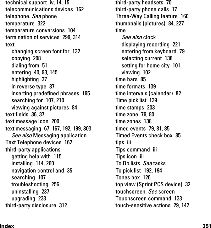 Index 351technical support  iv, 14, 15telecommunications devices  162telephone. See phonetemperature 322temperature conversions  104termination of services  299, 314textchanging screen font for  132copying 208dialing from  51entering 40, 93, 145highlighting 37in reverse type  37inserting predefined phrases  195searching for  107, 210viewing against pictures  84text fields  36, 37text message icon  200text messaging  67, 167, 192, 199, 303See also Messaging applicationText Telephone devices  162third-party applicationsgetting help with  115installing 114, 260navigation control and  35searching 107troubleshooting 256uninstalling 237upgrading 233third-party disclosure  312third-party headsets  70third-party phone calls  17Three-Way Calling feature  160thumbnails (pictures)  84, 227timeSee also clockdisplaying recording  221entering from keyboard  79selecting current  138setting for home city  101viewing 102time bars  85time formats  139time intervals (calendar)  82Time pick list  139time stamps  203time zone  79, 80time zones  138timed events  79, 81, 85Timed Events check box  85tips iiiTips command  iiiTips icon  iiiTo Do lists. See tasksTo pick list  192, 194Tones box  126top view (Sprint PCS device)  32touchscreen. See screenTouchscreen command  133touch-sensitive actions  29, 142