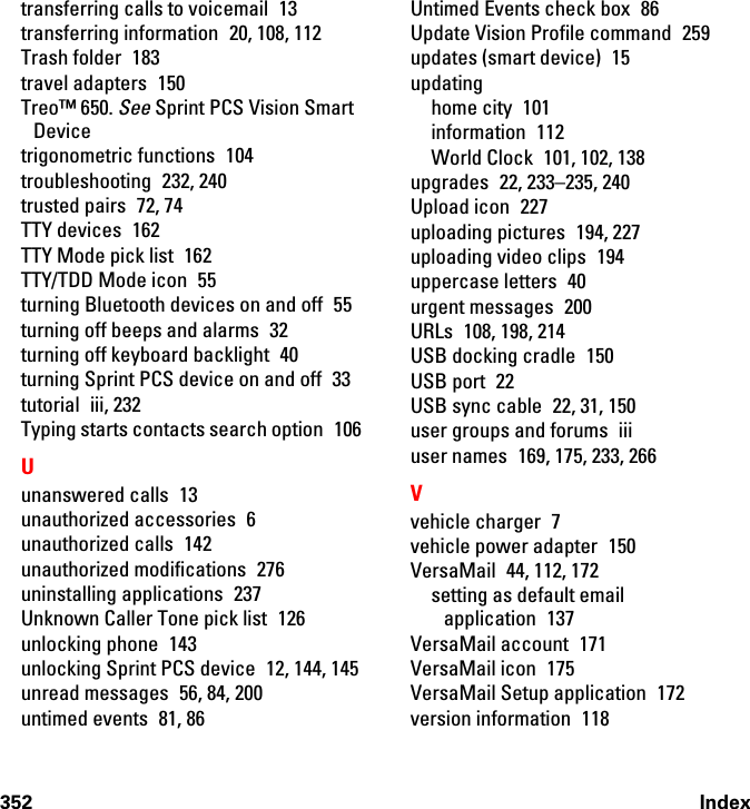 352 Indextransferring calls to voicemail  13transferring information 20, 108, 112Trash folder  183travel adapters  150Treo™ 650. See Sprint PCS Vision Smart Devicetrigonometric functions  104troubleshooting 232, 240trusted pairs  72, 74TTY devices  162TTY Mode pick list  162TTY/TDD Mode icon  55turning Bluetooth devices on and off  55turning off beeps and alarms  32turning off keyboard backlight  40turning Sprint PCS device on and off  33tutorial iii, 232Typing starts contacts search option  106Uunanswered calls  13unauthorized accessories  6unauthorized calls  142unauthorized modifications  276uninstalling applications  237Unknown Caller Tone pick list  126unlocking phone  143unlocking Sprint PCS device  12, 144, 145unread messages  56, 84, 200untimed events  81, 86Untimed Events check box  86Update Vision Profile command  259updates (smart device)  15updatinghome city  101information 112World Clock  101, 102, 138upgrades  22, 233–235, 240Upload icon  227uploading pictures  194, 227uploading video clips  194uppercase letters  40urgent messages  200URLs 108, 198, 214USB docking cradle  150USB port  22USB sync cable  22, 31, 150user groups and forums  iiiuser names  169, 175, 233, 266Vvehicle charger  7vehicle power adapter  150VersaMail  44, 112, 172setting as default email application 137VersaMail account  171VersaMail icon  175VersaMail Setup application  172version information  118