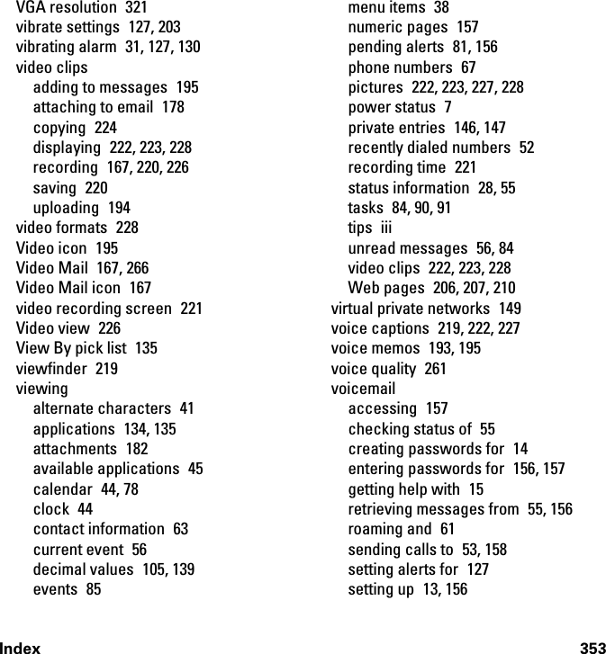 Index 353VGA resolution  321vibrate settings  127, 203vibrating alarm  31, 127, 130video clipsadding to messages  195attaching to email  178copying 224displaying 222, 223, 228recording  167, 220, 226saving 220uploading 194video formats  228Video icon  195Video Mail  167, 266Video Mail icon  167video recording screen  221Video view  226View By pick list  135viewfinder 219viewingalternate characters  41applications 134, 135attachments 182available applications  45calendar 44, 78clock 44contact information  63current event  56decimal values  105, 139events 85menu items  38numeric pages  157pending alerts  81, 156phone numbers  67pictures  222, 223, 227, 228power status  7private entries  146, 147recently dialed numbers  52recording time  221status information  28, 55tasks 84, 90, 91tips iiiunread messages  56, 84video clips  222, 223, 228Web pages  206, 207, 210virtual private networks  149voice captions  219, 222, 227voice memos  193, 195voice quality  261voicemailaccessing 157checking status of  55creating passwords for  14entering passwords for  156, 157getting help with  15retrieving messages from  55, 156roaming and  61sending calls to  53, 158setting alerts for  127setting up  13, 156