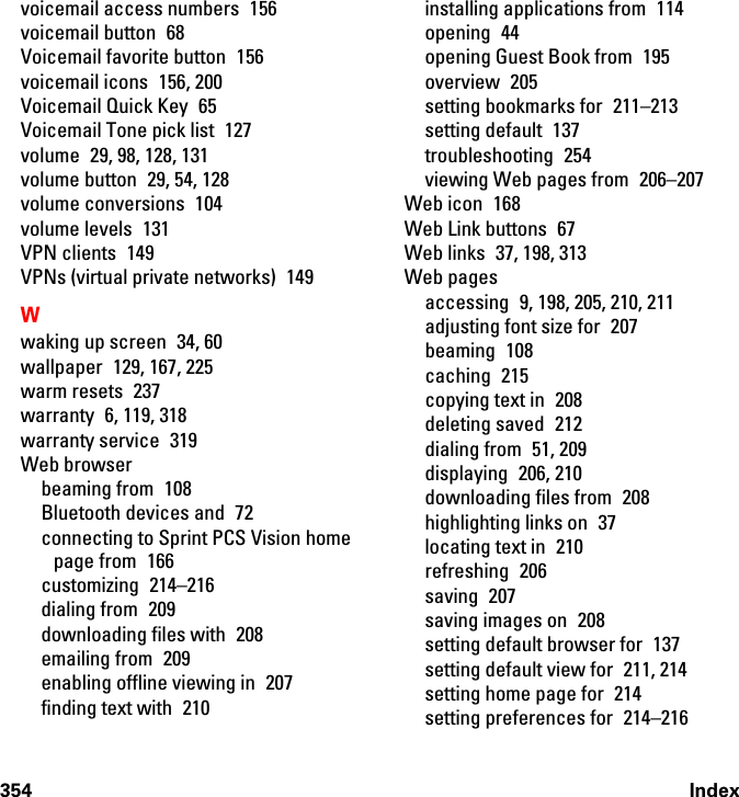 354 Indexvoicemail access numbers  156voicemail button  68Voicemail favorite button  156voicemail icons  156, 200Voicemail Quick Key  65Voicemail Tone pick list  127volume  29, 98, 128, 131volume button  29, 54, 128volume conversions  104volume levels  131VPN clients  149VPNs (virtual private networks)  149Wwaking up screen  34, 60wallpaper 129, 167, 225warm resets  237warranty  6, 119, 318warranty service  319Web browserbeaming from  108Bluetooth devices and  72connecting to Sprint PCS Vision home page from  166customizing 214–216dialing from  209downloading files with  208emailing from  209enabling offline viewing in  207finding text with  210installing applications from  114opening 44opening Guest Book from  195overview 205setting bookmarks for  211–213setting default  137troubleshooting 254viewing Web pages from  206–207Web icon  168Web Link buttons  67Web links  37, 198, 313Web pagesaccessing 9, 198, 205, 210, 211adjusting font size for  207beaming 108caching 215copying text in  208deleting saved  212dialing from  51, 209displaying 206, 210downloading files from  208highlighting links on  37locating text in  210refreshing 206saving 207saving images on  208setting default browser for  137setting default view for  211, 214setting home page for  214setting preferences for  214–216