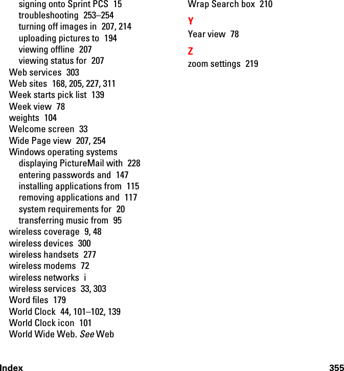 Index 355signing onto Sprint PCS  15troubleshooting 253–254turning off images in  207, 214uploading pictures to  194viewing offline  207viewing status for  207Web services  303Web sites  168, 205, 227, 311Week starts pick list  139Week view  78weights 104Welcome screen  33Wide Page view  207, 254Windows operating systemsdisplaying PictureMail with  228entering passwords and  147installing applications from  115removing applications and  117system requirements for  20transferring music from  95wireless coverage  9, 48wireless devices  300wireless handsets  277wireless modems  72wireless networks  iwireless services  33, 303Word files  179World Clock  44, 101–102, 139World Clock icon  101World Wide Web. See WebWrap Search box  210YYear view  78Zzoom settings  219