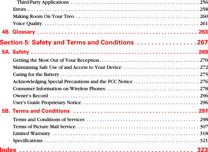 Third-Party Applications  . . . . . . . . . . . . . . . . . . . . . . . . . . . . . . . . . . . . . . . . . . . . . . . . . 256Errors. . . . . . . . . . . . . . . . . . . . . . . . . . . . . . . . . . . . . . . . . . . . . . . . . . . . . . . . . . . . . . . . . .  258Making Room On Your Treo  . . . . . . . . . . . . . . . . . . . . . . . . . . . . . . . . . . . . . . . . . . . . . . .  260Voice Quality. . . . . . . . . . . . . . . . . . . . . . . . . . . . . . . . . . . . . . . . . . . . . . . . . . . . . . . . . . . .  2614B. Glossary  . . . . . . . . . . . . . . . . . . . . . . . . . . . . . . . . . . . . . . . . . . . . . . . . . . . . .  263Section 5: Safety and Terms and Conditions  . . . . . . . . . . . . . . . . . 2675A. Safety  . . . . . . . . . . . . . . . . . . . . . . . . . . . . . . . . . . . . . . . . . . . . . . . . . . . . . . . 269Getting the Most Out of Your Reception . . . . . . . . . . . . . . . . . . . . . . . . . . . . . . . . . . . . . . 270Maintaining Safe Use of and Access to Your Device  . . . . . . . . . . . . . . . . . . . . . . . . . . . . .  272Caring for the Battery . . . . . . . . . . . . . . . . . . . . . . . . . . . . . . . . . . . . . . . . . . . . . . . . . . . . . 275Acknowledging Special Precautions and the FCC Notice . . . . . . . . . . . . . . . . . . . . . . . . . 276Consumer Information on Wireless Phones. . . . . . . . . . . . . . . . . . . . . . . . . . . . . . . . . . . . 278Owner’s Record  . . . . . . . . . . . . . . . . . . . . . . . . . . . . . . . . . . . . . . . . . . . . . . . . . . . . . . . . . 296User’s Guide Proprietary Notice. . . . . . . . . . . . . . . . . . . . . . . . . . . . . . . . . . . . . . . . . . . . . 2965B. Terms and Conditions   . . . . . . . . . . . . . . . . . . . . . . . . . . . . . . . . . . . . . . . . .  297Terms and Conditions of Services  . . . . . . . . . . . . . . . . . . . . . . . . . . . . . . . . . . . . . . . . . . .  298Terms of Picture Mail Service . . . . . . . . . . . . . . . . . . . . . . . . . . . . . . . . . . . . . . . . . . . . . . . 307Limited Warranty  . . . . . . . . . . . . . . . . . . . . . . . . . . . . . . . . . . . . . . . . . . . . . . . . . . . . . . . . 318Specifications  . . . . . . . . . . . . . . . . . . . . . . . . . . . . . . . . . . . . . . . . . . . . . . . . . . . . . . . . . . .  321Index  . . . . . . . . . . . . . . . . . . . . . . . . . . . . . . . . . . . . . . . . . . . . . . . . .   323