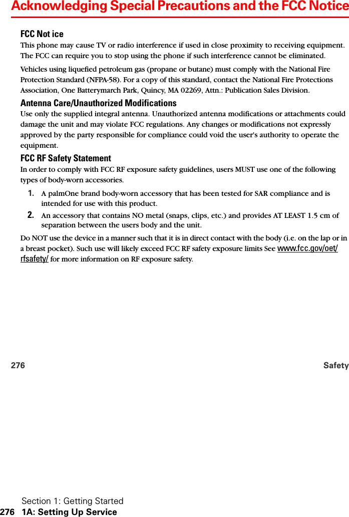 Section 1: Getting Started276 1A: Setting Up Service276 SafetyAcknowledging Special Precautions and the FCC NoticeFCC Not ice This phone may cause TV or radio interference if used in close proximity to receiving equipment. The FCC can require you to stop using the phone if such interference cannot be eliminated. Vehicles using liquefied petroleum gas (propane or butane) must comply with the National Fire Protection Standard (NFPA-58). For a copy of this standard, contact the National Fire Protections Association, One Batterymarch Park, Quincy, MA 02269, Attn.: Publication Sales Division.Antenna Care/Unauthorized Modifications Use only the supplied integral antenna. Unauthorized antenna modifications or attachments could damage the unit and may violate FCC regulations. Any changes or modifications not expressly approved by the party responsible for compliance could void the user&apos;s authority to operate the equipment.FCC RF Safety Statement In order to comply with FCC RF exposure safety guidelines, users MUST use one of the following types of body-worn accessories.1. A palmOne brand body-worn accessory that has been tested for SAR compliance and is intended for use with this product.2. An accessory that contains NO metal (snaps, clips, etc.) and provides AT LEAST 1.5 cm of separation between the users body and the unit.Do NOT use the device in a manner such that it is in direct contact with the body (i.e. on the lap or in a breast pocket). Such use will likely exceed FCC RF safety exposure limits See www.fcc.gov/oet/rfsafety/ for more information on RF exposure safety.