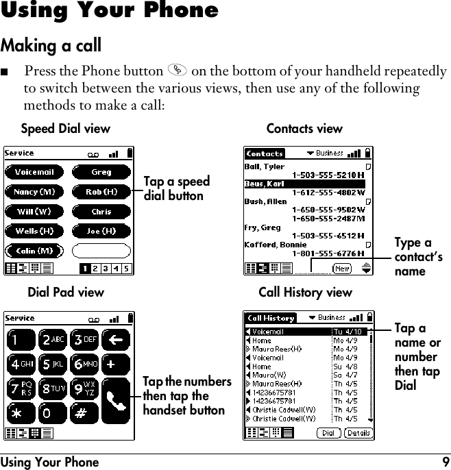 Using Your Phone 9Using Your PhoneMaking a call■Press the Phone button   on the bottom of your handheld repeatedly to switch between the various views, then use any of the following methods to make a call:Speed Dial viewTap the numbers then tap the handset buttonTap a speed dial buttonDial Pad viewContacts viewType a contact’s name Call History viewTap a name or number then tap Dial